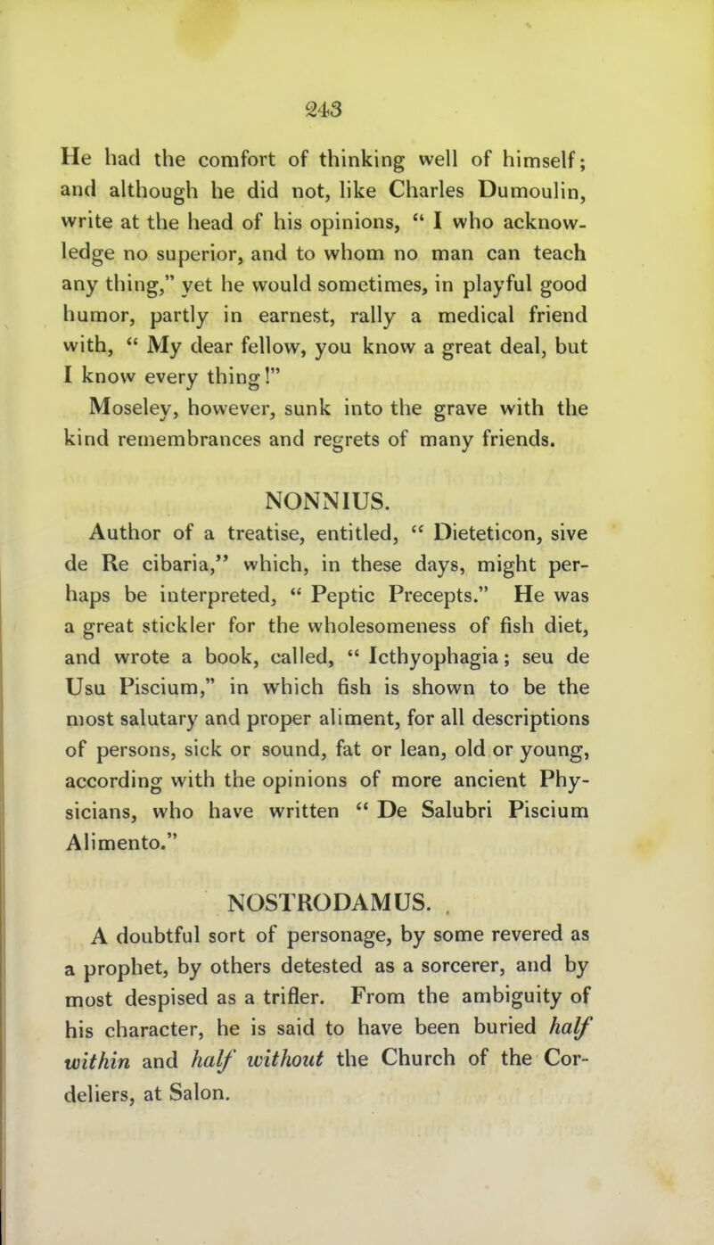 He had the comfort of thinking well of himself; and although he did not, like Charles Dumoulin, vvrite at the head of his opinions, I who acknow- ledge no superior, and to whom no man can teach any thing, yet he would sometimes, in playful good humor, partly in earnest, rally a medical friend with,  My dear fellow, you know a great deal, but I know every thing! Moseley, however, sunk into the grave with the kind remembrances and regrets of many friends. NONNIUS. Author of a treatise, entitled,  Dieteticon, sive de Re cibaria,'* which, in these days, might per- haps be interpreted,  Peptic Precepts. He was a great stickler for the wholesomeness of fish diet, and wrote a book, called,  Icthyophagia; seu de Usu Piscium, in which fish is shown to be the niost salutary and proper aliment, for all descriptions of persons, sick or sound, fat or lean, old or young, according with the opinions of more ancient Phy- sicians, who have written  De Salubri Piscium Alimento. NOSl RODAMÜS. . A doubtful sort of personage, by some revered as a prophet, by others detested as a sorcerer, and by most despised as a trifler. From the ambiguity of his character, he is said to have been buried half within and half without the Church of the Cor- deliers, at Salon.