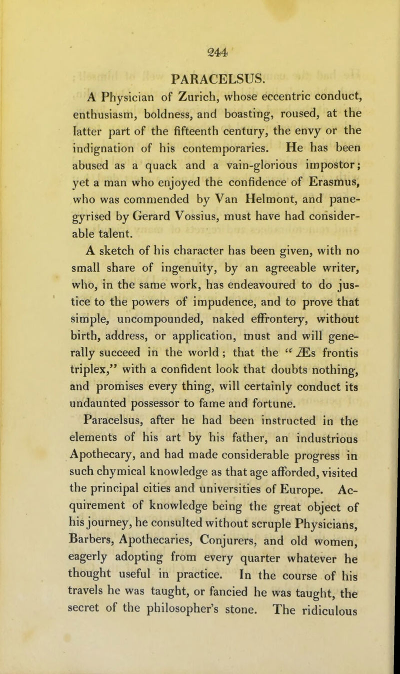 PARACELSUS. A Physician of Zürich, whose eccentric conduct, enthusiasm, boldness, and boasting, roused, at the latter part of the fifteenth Century, the envy or the Indignation of his contemporaries. He has been abused as a quack and a vain-glorious impostor; yet a man who enjoyed the confidence of Erasmus, who was commended by Van Helmont, and pane- gyrised by Gerard Vossius, must have had consider- able talent. A sketch of his character has been given, with no small share of ingenuity, by an agreeable writer, who, in the same work, has endeavoured to do jus- tice to the powers of impudence, and to prove that simple, uncompounded, naked efFrontery, without birth, address, or appHcation, must and will gene- rally succeed in the world ; that the  ^s frontis triplex, with a confident look that doubts nothing, and promises every thing, will certainly conduct its undaunted possessor to fame and fortune. Paracelsus, after he had been instructed in the Clements of his art by his father, an industrious Apothecary, and had made considerable progress in such chymical knowledge as that age afforded, visited the principal cities and universities of Europe. Ac- quirement of knowledge being the great object of his journey, he consulted without scruple Physicians, Barbers, Apothecaries, Conjurers, and old women, eagerly adopting from every quarter whatever he thought useful in practice. In the course of his travels he was taught, or fancied he was taught, the secret of the philosopher's stone. The ridiculous