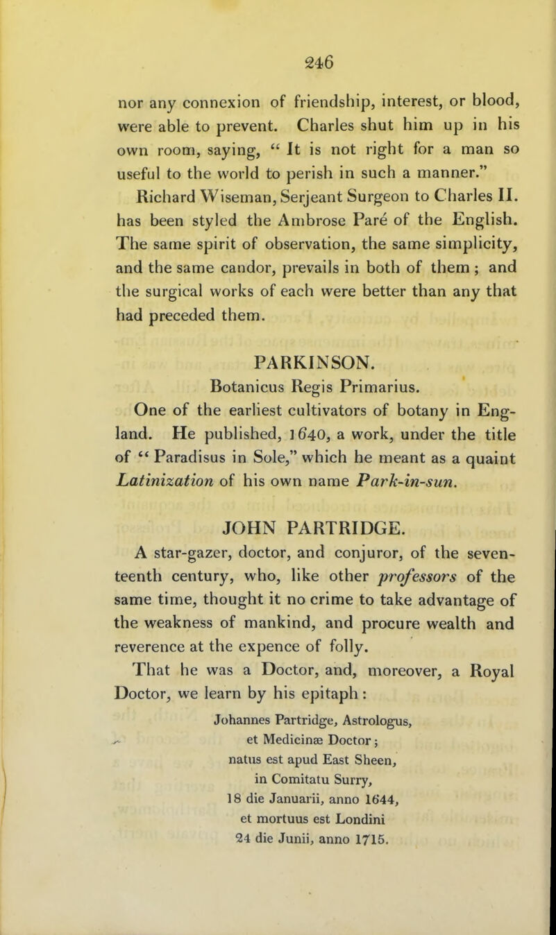 nor any connexion of friendship, interest, or blood, were able to prevent. Charles shut him up in his own room, saying,  It is not right for a man so useful to the world to perish in such a manner. Richard Wiseman, Serjeant Surgeon to Charles II. has been styled the Anibrose Pare of the English. The same spirit of Observation, the same simphcity, and the same candor, prevails in both of them ; and the surgical works of each were better than any that had preceded them. PARKINSON. Botanicus Regis Primarius. One of the earliest cultivators of botany in Eng- land. He published, 1a work, under the title of '* Paradisus in Sole, which he meant as a quaint Latinization of his own name Park-in-sun. JOHN PARTRIDGE. A star-gazer, doctor, and conjuror, of the seven- teenth Century, who, like other professors of the same time, thought it no crime to take advantage of the weakness of mankind, and procure wealth and reverence at the expence of folly. That he was a Doctor, and, moreover, a Royal Doctor, we learn by his epitaph: Johannes Partridge, Astrologus, ^ et Medicinae Doctor; natns est apud East Sheen, in Comitatu Surry, 18 die Januarii, anno 1644, et mortuus est Londini 24 die Junii, anno 1715.