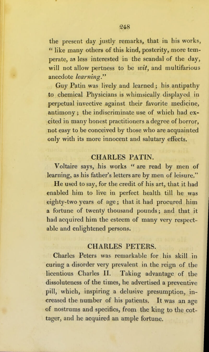 the present day justly remarks, that in his works,  like many others of this kind, posterity, more tem- perate, as less interested in the scandal of the day, will not allow pertness to be wit, and multifarious anecdote learning.** Guy Patin was lively and learned; his antipathy to chemical Physicians is whimsically displayed in perpetual invective against their favorite medicine, antimony ; the indiscriminate use of which had ex- cited in many honest practitioners a degree of horror, not easy to be conceived by those who are acquainted only with its more innocent and salutary eft'ects. CHARLES PATIN. Voltaire says, his works  are read by men of learning, as his father's letters are by men of leisure. He used to say, for the credit of his art, that it had enabled him to live in perfect health tili he was eighty-two years of age; that it had procured him a fortune of twenty thousand pounds; and that it had acquired him the esteem of many very respect- able and enlightened persons. CHARLES PETERS. Charles Peters was remarkable for his skill in curing a disorder very prevalent in the reign of the licentious Charles H. Taking advantage of the dissoluteness of the times, he advertised a preventive pill, which, inspiring a delusive presumption, in- creased the number of his patients. It was an age of nostrums and specifics, from the king to the cot- tager, and he acquired an ample fortune.