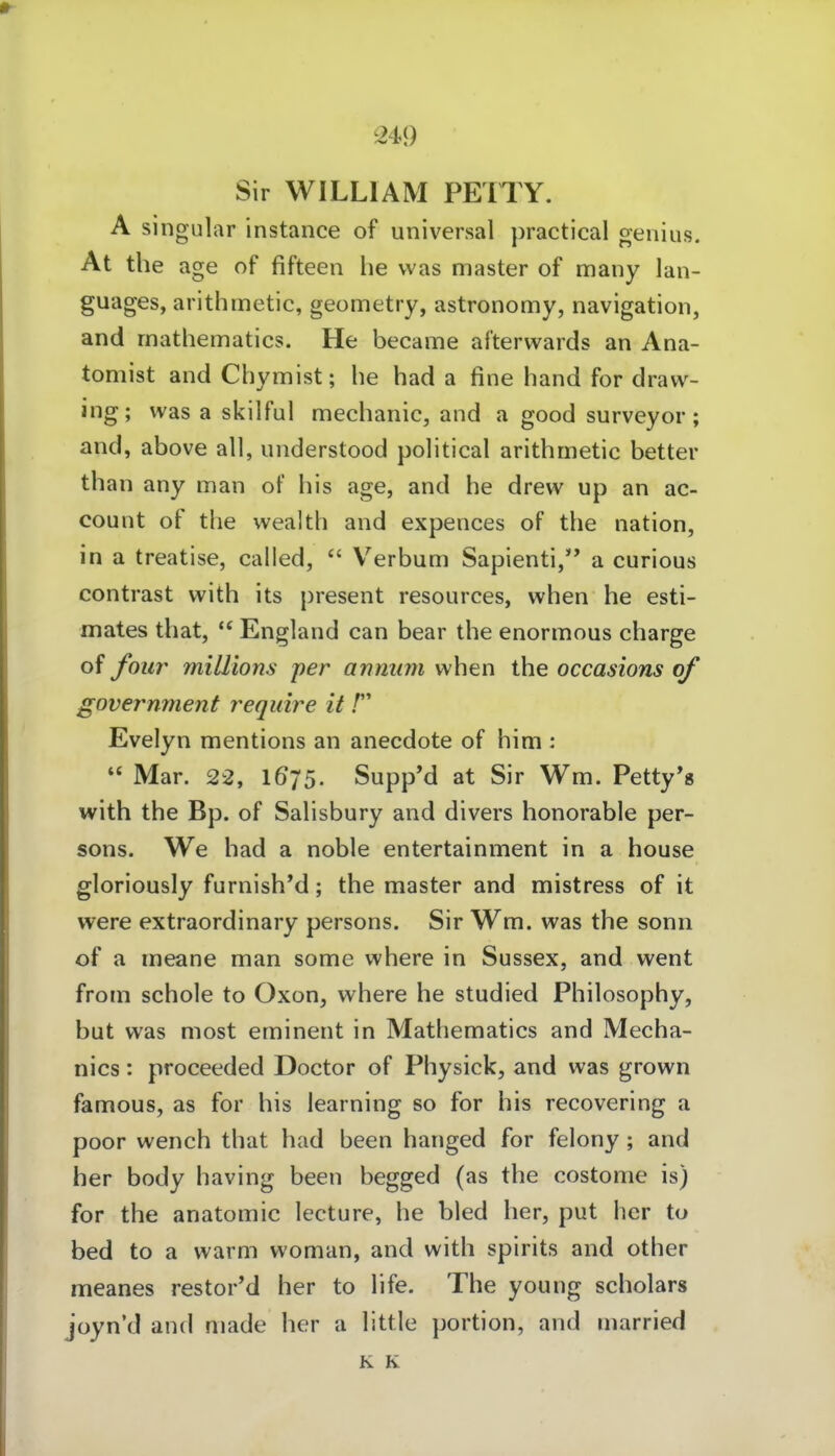 Sir WILLIAM PETTY. A Singular instance of universal practical genius. At the age of fifteen he was master of many lan- guages, arithmetic, geometry, astronomy, navigation, and rnathematics. He became afterwards an Ana- tomist and Chymist; he had a fine hand for draw- ing; was a skilful mechanic, and a good surveyor; and, above all, understood political arithmetic better than any man of his age, and he drew up an ac- count of the wealth and expences of the nation, in a treatise, calied,  Verbum Sapienti, a curious contrast with its present resources, when he esti- mates that, England can bear the enormous charge of four miUlons per anmim when the occasions of government require it / Evelyn mentions an anecdote of him :  Mar. 22, I675. Supp'd at Sir Wm. Petty's with the Bp. of Salisbury and divers honorable per- sons. We had a noble entertainment in a house gloriously furnish'd; the master and mistress of it were extraordinary persons. Sir Wm. was the sonn of a meane man some where in Sussex, and went from schole to Oxon, where he studied Philosophy, but was most eminent in Mathematics and Mecha- nics: proeeeded Doctor of Physick, and was grown famous, as for his learning so for his recovering a poor wench that had been hanged for felony; and her body having been begged (as the costome is) for the anatomic lecture, he bled her, put her to bed to a warm woman, and with spirits and other meanes restor*d her to life. The young scholars joyn'd and made her a little portion, and married