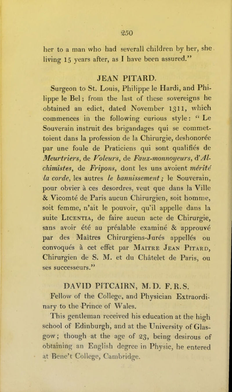 her to a man who had severall children by her, she Hving 15 years after, as I have been assured.'* JEAN PITARD. Surgeon to St. Louis, Philippe le Hardi, and Phi- lippe le Bei; froin the last of tliese sovereigns he obtained an edict, dated November 131I, which commences in the following curious style: ^' Le Souverain instruit des brigandages qui se commet- toient dans la profession de la Chirurgie, deshonor^e par une foule de Praticiens qui sont qualifi^s de Meurtners, de oleurs^ de Faiix-monnoyeurs, diAl- chimisfeSf de Fripons, dont les uns avoient m^rit<^ la corde, les autres le hannissement; le Souverain, pour obvier ä ces desordres. veut que dans la Ville & Vicomte de Paris aucun Chirurgien, soit homme, soit femme, n'ait le pouvoir, qu'il appelle dans la suite LiCENTiA, de faire aucun acte de Chirurgie, sans avoir et^ au pr^alable examine & approuv^ par des Maitres Chirurgiens-Jures appelMs ou convoques ä cet efFet par Maitre Jean Pitard, Chirurgien de S. M. et du Chätelet de Paris, ou ses successeurs/' DAVID PITCAIRN, M.D. F.R.S. Fellow of the College, and Physician Extraordi- nary to the Prince of Wales. This gentleman received bis education at the high school of Edinburgh, and at the University of Glas- gow; though at the age of 23, being desirous of obtaining an English degree in Physic, he entered at Bene't College, Cambridge.