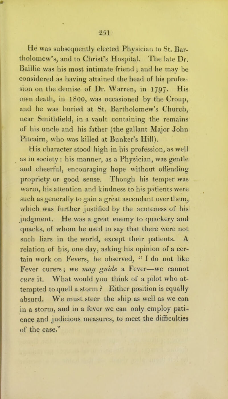 He was subsequently elected Physician to St. Bar- tholoQievv's, and to Christes Hospital. The late Dr. Baillie was bis most intimate friend; and he may be considered as having attained tbe head of Iiis profes- sion on the demise of Dr. Warren, in 1797. His own death, in 1800, was occasioned by the Croup, and he was buried at St. Bartholomew's Church, near Smithfield, in a vault containing the remains of his uncle and his father (the gallant Major John Pitcairn, vvho was kilied at Bunkers Hill). His character stood high in his profession, as well as in Society: his manner, as a Physician, was gentle and cheerful, encouraging hope without offending propriety or good sense. Though his temper was warm, his attention and kindness to his patients were such asgenerally to gain a grcat ascendant over them, which was further justified by the acuteness of his judgment. He was a great enemy to quackery and quacks, of whom he used to say that there were not such liars in the world, except their patients. A relation of his, one day, asking his opinion of a cer- tain work on Fevers, he observed, I do not like Fever curers; we may ginde a Fever—we cannot eure it. What would you think of a pilot who at- tempted to quell a storm ? Either position is equally absurd. We must steer the ship as well as we can in a storm, and in a fever we can only employ pati- ence and judicious measures, to meet the difficulties of the case.