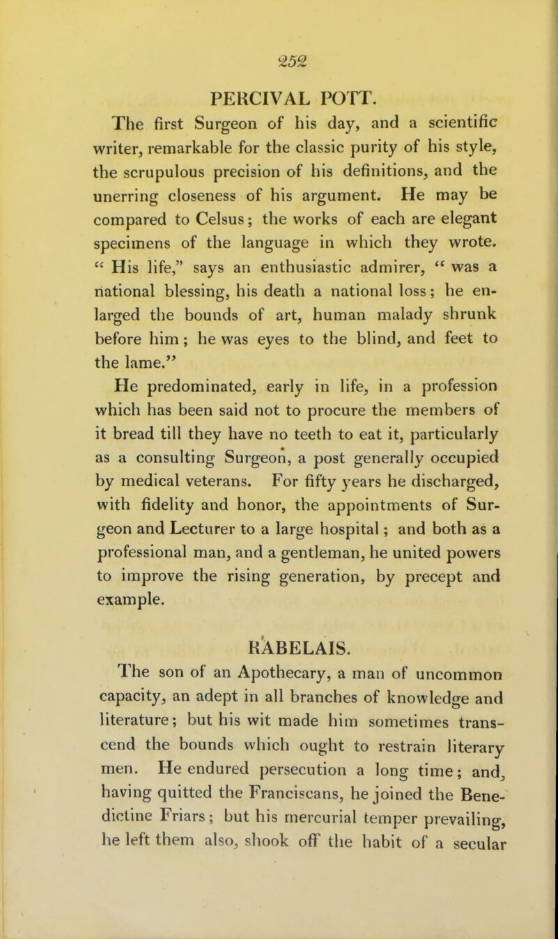 PERCIVAL POTT. The first Surgeon of his day, and a scientific writer, remarkable for the classic purity of his style, the scrupulous precision of his definitions, and the unerring closeness of his argument. He may be compared to Celsus; the works of each are elegant specimens of the language in which they wrote.  His life, says an enthusiastic admirer,  was a national blessing, his death a national loss; he en- larged the bounds of art, human malady shrunk before him; he was eyes to the blind, and feet to the lame. He predominated, early in life, in a profession which has been said not to procure the members of it bread tili they have no teeth to eat it, particularly as a Consulting Surgeon, a post generally occupied by medical veterans. For fifty years he discharged, with fidelity and honor, the appointments of Sur- geon and Lecturer to a large hospital; and both as a professional man, and a gentleman, he united powers to improve the rising generation, by precept and example. RABELAIS. The son of an Apothecary, a man of uncommon capacity, an adept in all branches of knowledge and literature; but his wit made him sometimes trans- cend the bounds which ought to restrain literary men. He endured persecution a long time; and, having quitted the Franciscans, he joined the Bene- dictine Friars; but his mercurial temper prevailing, he left them also, shook ofF the habit of a secular