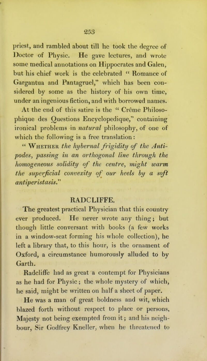 priest, and rambled about tili he took the degree of Doctor of Pliysic. He gave lectures, and wrote some medical annotations on Hippocrates and Galen, but bis cbief work is the celebrated  Romance of Gargantua and Pantagruel, which has been con- sidered by some as the history of bis own time, under an ingenious fiction, and with borrowed names. At the end of this satire is the  Creme Philoso- phique des Questions Encyclopedique, containing ironical problems in natural philosophy, of one of which the following is a free translation:  Whether the hyhernal frigidity of the Anti- podes, jmssing in an orthogonal line through the homogeneous solidity of the centre, might ivarm the superficial convexity of our heels hy a soft antiperistasis. RADCLIFFE. The greatest practical Physician that this country ever produced. He never wrote any thing; but though little conversant with books (a few works in a window-seat forming his whole collection), he left a library that, to this hour, is the ornament of Oxford, a circumstance humorously alluded to by Garth. RadclifFe had as great a contcmpt for Physicians as he had for Physic; the whole mystery of which, he Said, might be written on half a sheet of paper. He was a man of great boldness and wit, which blazed forth without respect to place or persons, Majesty not being exempted from it; and his neigh- bour, Sir Godfrey Kneller, when he tlireateiied to