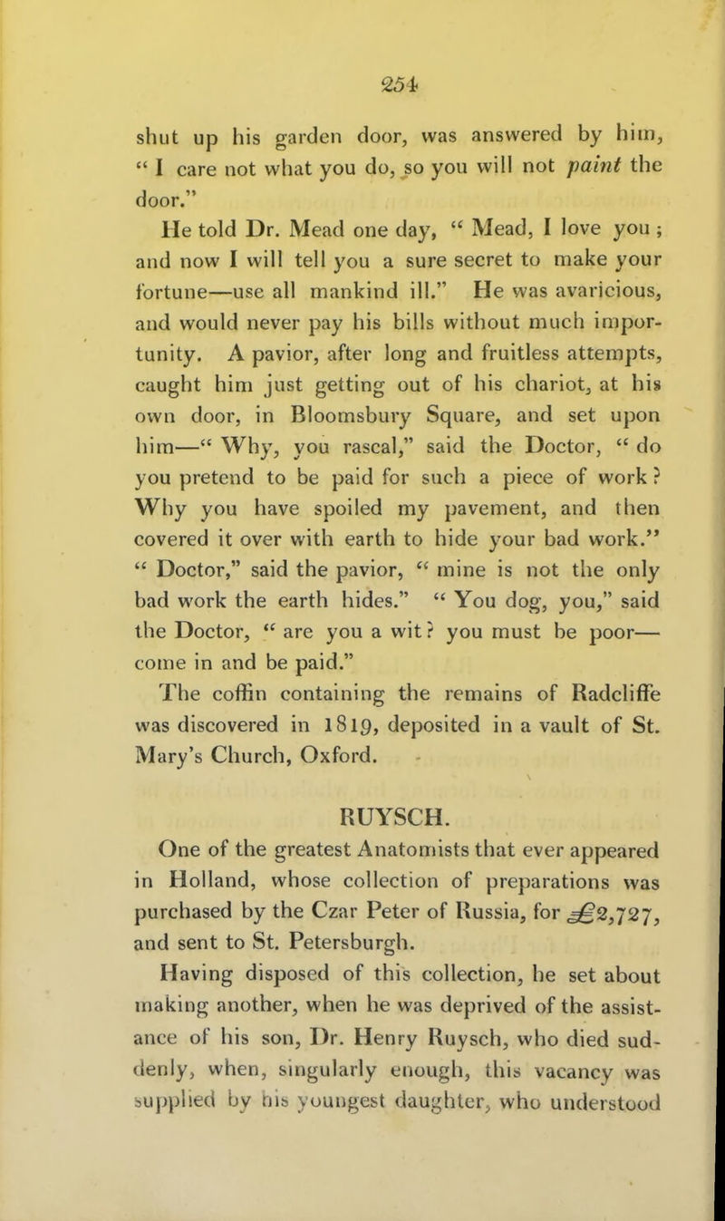 shut up his garden door, was answered by hitn,  I care not what you do, so you will not paint the door. He told Dr. Mead one day, Mead, I love you; and now I will teil you a sure secret to make your fortune—use all mankind ill. He was avaricious, and would never pay his bills without much impor- tunity. A pavior, after long and fruitless attempts, caught him just getting out of his chariot^ at his own door, in Bloomsbury Square, and set upon him—Why, you rascal, said the Doctor,  do you pretend to be paid for such a piece of work ? Why you have spoiled my pavement, and then covered it over with earth to hide your bad work.'*  Doctor, said the pavior,  mine is not the only bad work the earth hides.  You dog, you, said the Doctor,  are you a wit ? you must be poor— come in and be paid. The coffin containing the remains of Radcliffe was discovered in 1819, deposited in a vault of St. Mary's Church, Oxford. RUYSCH. One of the greatest Anatomists that ever appeared in Holland, whose collection of preparations was purchased by the Czar Peter of Russia, for ^2,727, and sent to St. Petersburgh. Having disposed of this collection, he set about making another, when he was deprived of the assist- ance of his son, Dr. Henry Ruysch, who died sud- denly, when, singularly enough, this vacancy was bupphed by tjis youngest daughter^ who understood