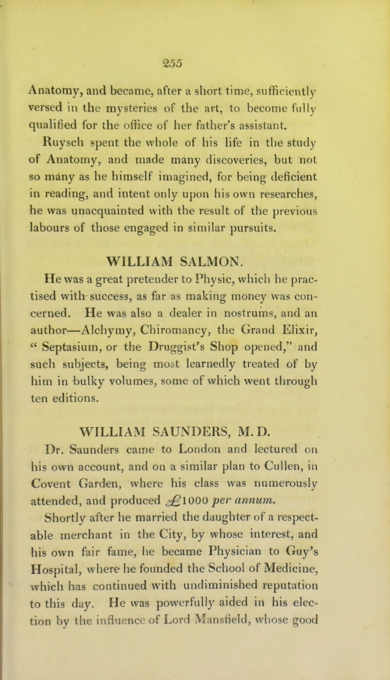 Anatomy, and became, after a short tinie, sufficiently versed in the mysteries of the art, to become fuliv qnalified for the office of her father's assistant. Ruysch spent the whole of bis hfe in tbe study of Anatomy, and made many discoveries, but not so mäny as he himself imagined, for being deficient in reading, and intent only upon bis own researches, he was unacquainted with the result of the previous labours of those engaged in sirnilar pursuits. WILLIAM SALMON. He was a great pretender to Physic, which he prac- tised with success, as far as making money was con- cerned. He was also a dealer in nostrurns, and an author—Alchymy, Chiromancy, the Grand Ehxir,  Septasium, or the Druggist's Shop opened, and such snbjects, being mo>st learnedly treated of by him in bulky volumes, some of which went tbrough ten editions. WILLIAM SAUNDERS, M.D. Dr. Saunders came to London and lectured on Iiis own account, and on a similar plan to Gullen, in Covent Garden, where bis class was numerousiy attended, and produced ^1000 per annum. Shortly after he married the daughter of a respect- able merchant in the City, by whose interest, and bis own fair fame, be became Physician to Guy's Hospital, where he founded the Schoo! of Medicine, which has continued with undiminished reputation to this day. He was powerfully aided in bis elec- tion by tbe influence of Lord Mansfield, whose good