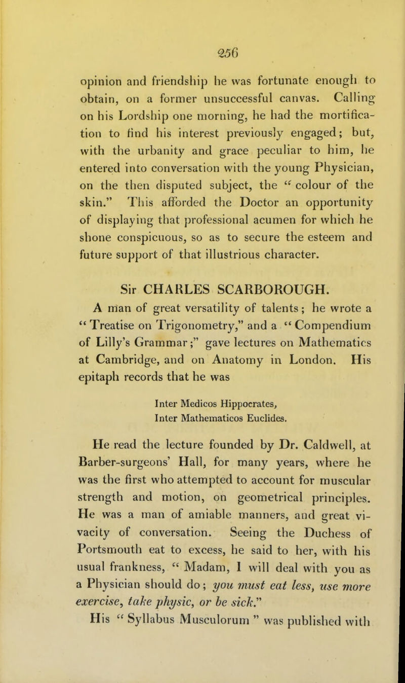 €56 opinion and friendship he was fortunate enougli to obtain, on a former unsuccessful canvas. Galling on his Lordship one morning, he had the mortifica- tion to find his interest previously engaged; but, with the urbanity and grace peculiar to him, he entered into conversation with the young Physician, on the then disputed subject, the  colour of the skin. This afforded the Doctor an opportunity of displaying that professional acumen for which he shone conspicuous, so as to secure the esteem and future Support of that illustrious character. Sir CHARLES SCARBOROUGH. A nman of great versatility of talents; he wrote a  Treatise on Trigonometry, and a  Compendium of Lilly's Grarnmar; gave lectures on Mathematics at Cambridge, and on Anatomy in London. His epitaph records that he was Inter Medicos Hippocrates, Inier Mathematicos Euclides. He read the lecture founded by Dr. Caldwell, at Barber-surgeons' Hall, for many years, where he was the first who attempted to account for muscular strength and motion, on geometrical principles. He was a man of amiable manners, and great vi- vacity of conversation. Seeing the Duchess of Portsmouth eat to excess, he said to her, with his usual frankness,  Madam, 1 will deal with you as a Physician should do; you must eat less, iise niore exercise, tahe physic, or he sich'' His Syllabus Musculorum  was published with