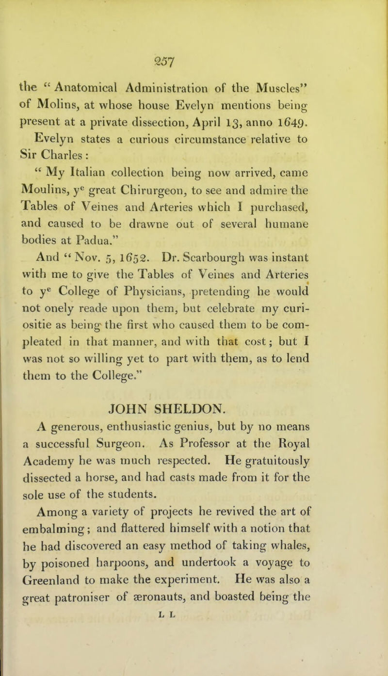 the Anatomical Administration of the Muscles of Molins, at whose house Evelyn mentions being present at a private dissection, April 13, anno 1649. Evelyn states a curious circumstance relative to Sir Charles:  My Italian collection being now arrived, came Moulins, great Chirurgeon, to see and admire the Tables of Veines and Arteries which I purchased, and caused to be dravvne out of several humane bodies at Padua. And  Nov. 5, 1652. Dr. Scarbourgh was instant with me to give the Tables of Veines and Arteries to y*^ College of Physicians, pretending he would not onely reade upon them, but celebrate my curi- ositie as being the first vvho caused them to be com- pleated in that manner, and with that cost; but I was not so willing yet to part with them, as to lend them to the College. JOHN SHELDON. A generous, enthusiastic genius, but by no means a successful Surgeon. As Professor at the Royal Academy he was much respected. He gratuitously dissected a horse, and had casts made from it for the sole use of the students. Among a varlety of projects he revived the art of embalming; and flattered himself with a notion that he had discovered an easy method of taking whales, by poisoned harpoons, and undertook a voyage to Greenland to make the experiment. He was also a great patroniser of seronauts, and boasted being the L L