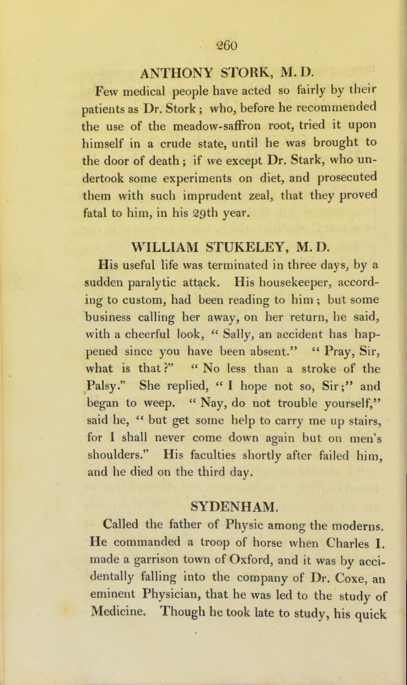 ANTHONY STORK, M.D. Few medical people have acted so fairly by tlieir patients as Dr. Stork ; who, before he recommended the use of the meadow-safFron root, tried it upon himself in a crude State, until he was brought to the door of death; if we except Dr. Stark, who un- dertook some experiments on diet, and prosecuted them with such imprudent zeal, that they proved fatal to him, in his 29th year. WILLIAM STUKELEY, M.D. His useful hfe was terminated in three days_, by a sudden paralytic attack. His housekeeper, accord- ing to custom, had been reading to him ; but some business calling her away, on her return, he said, with a cheerful look,  Sally, an accident has hap- pened since you have been absent. Pi^ay, Sir, what is that ? No less than a stroke of the Palsy. She rephed, I hope not so, Sir; and began to weep.  Nay, do not trouble yourself, said he, '* but get some help to carry me up stairs, for I shall never come down again but on men's Shoulders. His faculties shortly after faiied him, and he died on the third day. SYDENHAM. Called the father of Physic among the moderns. He commanded a troop of horse when Charles I. made a garrison town of Oxford, and it was by acci- dentally falling into the Company of Dr. Coxe, an eminent Physician, that he was led to the study of Medicine. Though he took late to study, his quick