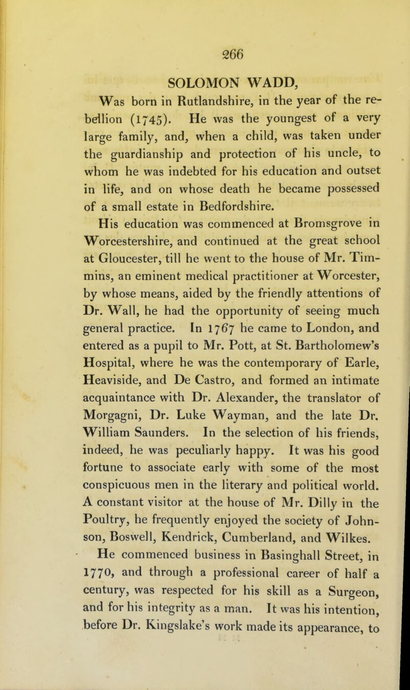 SOLOMON WADD, Was born in Rutlandshire, in the year of the re- bdlion (1745). He was the youngest of a very large family, and, when a child, was taken under the guardianship and protection of his uncle, to whom he was indebted for his education and outset in life, and on whose death he became possessed of a small estate in Bedfordshire. His education was commenced at Bromsgrove in Worcestershire, and continued at the great school at Gloucester, tili he went to the house of Mr. Tim- mins, an enninent medical practitioner at Worcester, by whose means, aided by the friendly attentions of Dr. Wall, he had the opportunity of seeing much general practice. In 1767 he came to London, and entered as a pupil to Mr. Pott, at St. Bartholomew's Hospital, where he was the contemporary of Earle, Heaviside, and De Castro, and formed an intimate acquaintance with Dr. Alexander, the translator of Morgagni, Dr. Luke Wayman, and the late Dr. William Saimders. In the selection of his friends, indeed, he was peculiarly happy. It was his good fortune to associate early with some of the most conspicuous men in the literary and political world. A constant visitor at the house of Mr. Dilly in the Poultry, he frequently enjoyed the society of John- son, Boswell, Kendrick, Cumberland, and Wilkes. He commenced business in Basinghall Street, in 1770, and through a professional career of half a Century, was respected for his skill as a Surgeon, and for his integrity as a man. It was his intention, before Dr. Kingslake's work made its appearance, to