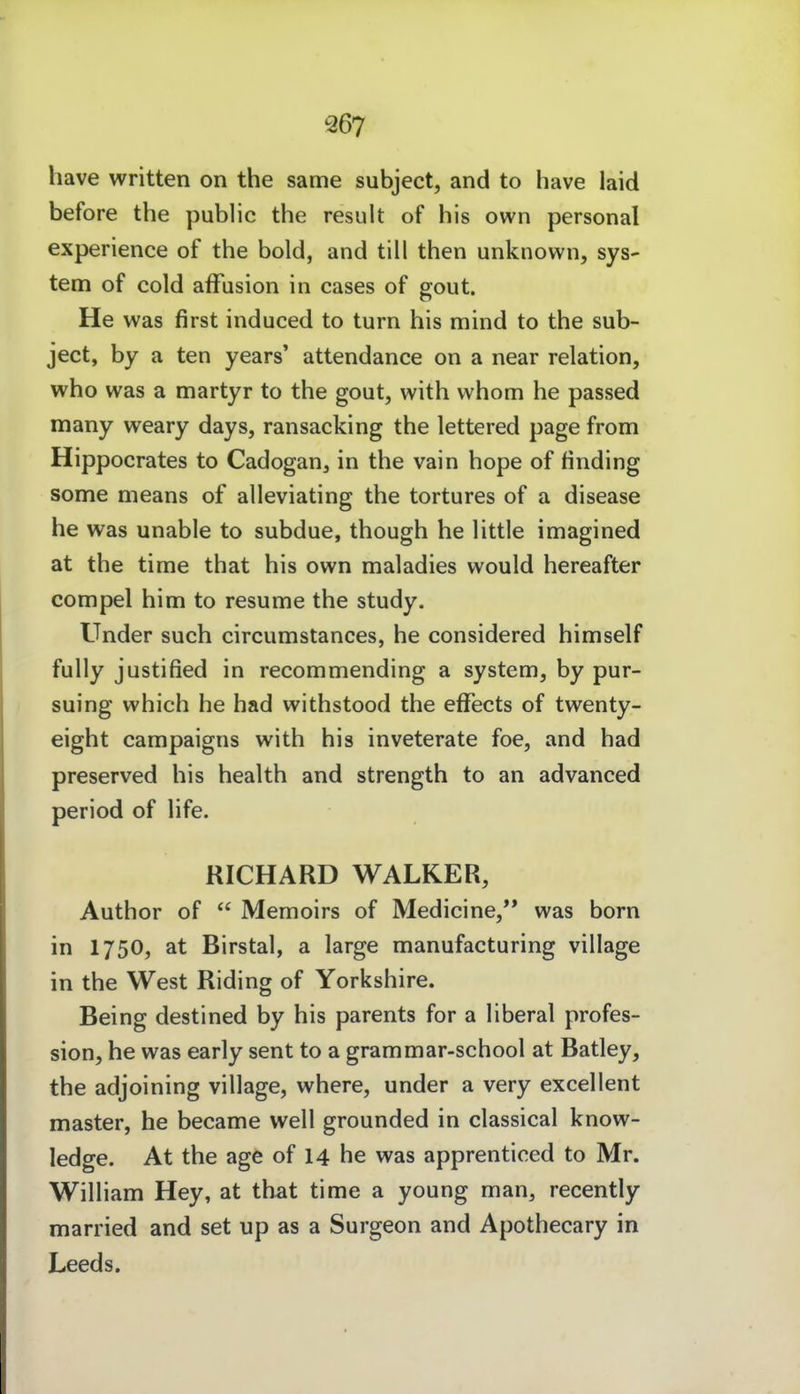 Q67 have written on the same subject, and to have laid before the public the result of his own personal experience of the bold, and tili then unknown, Sys- tem of cold afFusion in cases of gout. He was first induced to turn his mind to the sub- ject, by a ten years' attendance on a near relation, who was a martyr to the gout, with whom he passed many weary days, ransacking the lettered page from Hippocrates to Cadogan, in the vain hope of finding some nieans of alleviating the tortures of a disease he was unable to subdue, though he little imagined at the time that his own maladies would hereafter compel him to resume the study. Under such circumstances, he considered himself fully justified in recommending a System, by pur- suing which he had withstood the effects of twenty- eight campaigns with his inveterate foe, and had preserved his health and strength to an advanced period of life. RICHARD WALKER, Author of  Memoirs of Medicine,** was born in 1750, at Birstal, a large manufacturing village in the West Riding of Yorkshire. Being destined by his parents for a liberal profes- sion, he was early sent to a grammar-school at Batley, the adjoining village, where, under a very excellent master, he became well grounded in classical know- ledge. At the age of 14 he was apprenticed to Mr. William Hey, at that time a young man, recently married and set up as a Surgeon and Apothecary in Leeds.