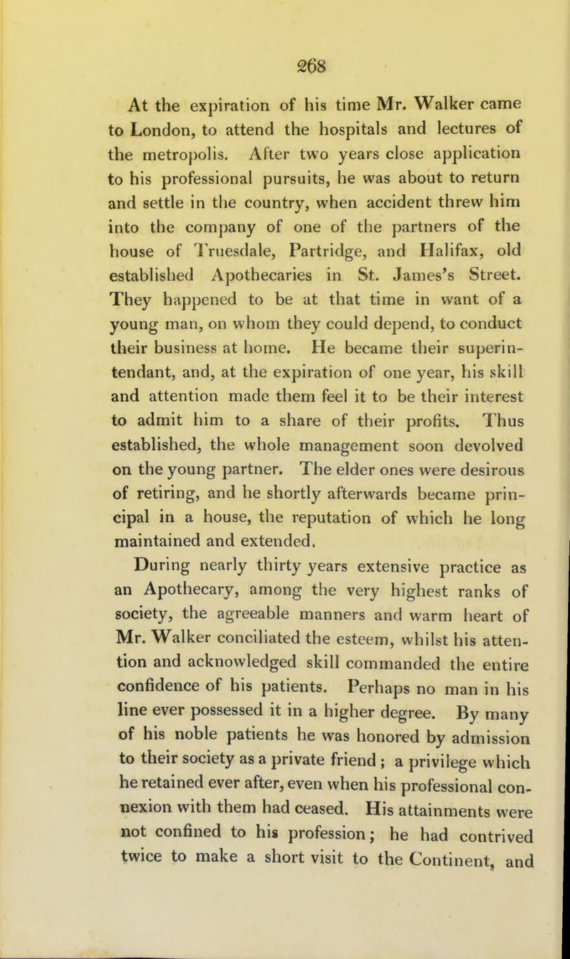 At the expiration of his time Mr. Walker came to London, to attend the hospitals and lectures of the metropolis. After two years dose apphcation to his professional pursuits, he was about to return and settle in the country, when accident threw him into the Company of one of the partners of the house of Triiesdale, Partridge, and Halifax, old established Apothecaries in St. James's Street. They happened to be at that time in want of a young man, on whom they could depend, to conduct their business at home. He became their superin- tendant, and, at the expiration of one year, his skill and attention made them feel it to be their interest to admit him to a share of their profits. Thus established, the whole management soon devolved on the young partner. The eider ones were desirous of retiring, and he shortly afterwards became prin- cipal in a house, the reputation of which he long maintained and extended, Düring nearly thirty years extensive practice as an Apothecary, among the very highest ranks of Society, the agreeable manners and warm heart of Mr. Walker conciliated the esteem, whilst his atten- tion and acknowledged skill commanded the entire confidence of his patients. Perhaps no man in his line ever possessed it in a higher degree. By many of his noble patients he was honored by admission to their society as a private friend ; a privilege which he retained ever after, even when his professional con- uexion with them had ceased. His attainments were not confined to his profession; he had contrived twice to make a short visit to the Continent, and
