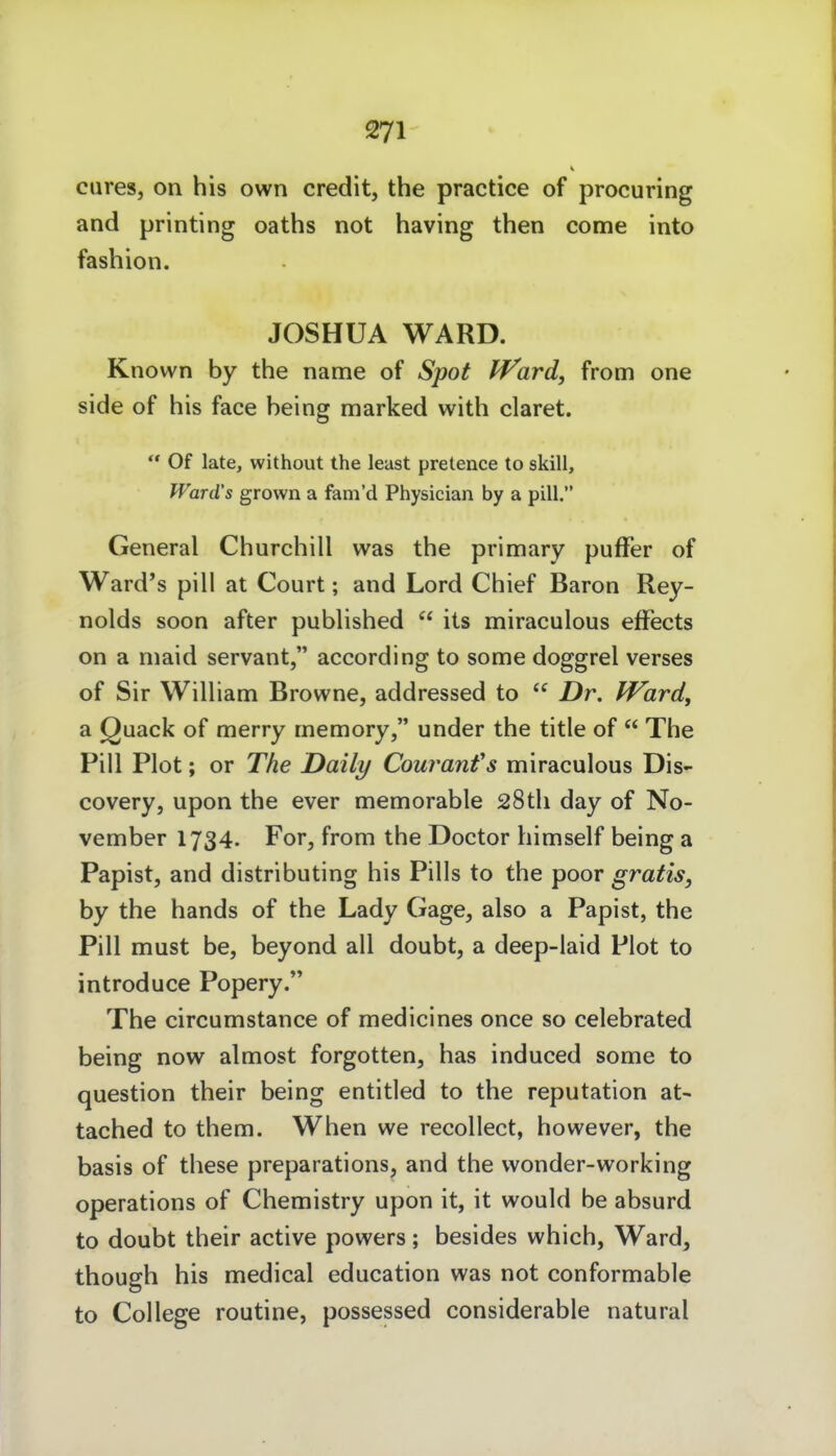 eures, on his own credit, the practice of procuring and printing oaths not having then come into fashion. JOSHUA WARD. Known by the name of Spot J^ard, from one side of his face belog marked with claret.  Of late, without the least pretence to skill. Ward's grown a fam'd Physician by a pill. General Churchill was the primary pufFer of Ward's pill at Court; and Lord Chief Baron Rey- nolds soon after published  its miraculous efFects on a nmid servant, according to some doggrel verses of Sir William Browne, addressed to  Dr. Ward, a Quack of merry rnemory, under the title of  The Pill Plot; or The Daily Couranfs miraculous Dis- covery, upon the ever memorable 28tli day of No- vember 1734. For, from the Doctor himself being a Papist, and distributing his Pills to the poor gratis, by the hands of the Lady Gage, also a Papist, the Pill must be, beyond all doubt, a deep-laid Plot to introduce Popery. The circumstance of medicines once so celebrated being now almost forgotten, has induced some to question their being entitied to the reputation at- tached to them. When we recollect, however, the basis of these preparations, and the wonder-working Operations of Chemistry upon it, it would be absurd to doubt their active powers; besides which, Ward, though his medical education was not conformable to College routine, possessed considerable natural