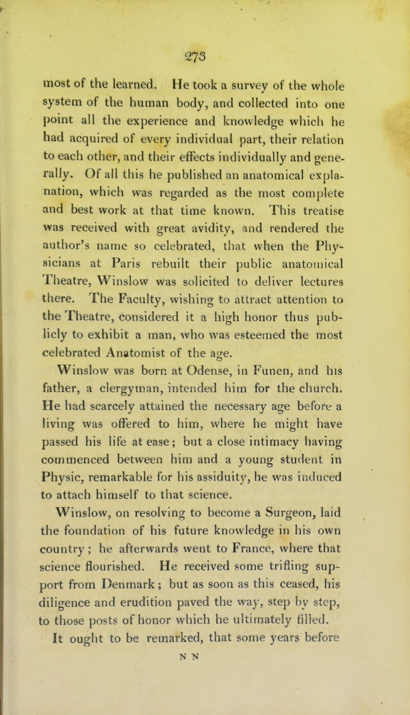 most of the learned. He took a survey of the whole System of the human body, and collected into one point all the experience and knowledge which he had acquired of every individual part, their relation to each other, and their efFects individually and gene- rally. Of all this he published an anatomical expla- nation, which was regarded as the most complete and best work at that time knovvn. This treatise was received with great avidity, and rendered the author's name so celebrated, that when the Phy- sicians at Paris rebuilt their public anatomical Theatre, Winslow was solicited to deliver lectures there. The Faculty, wishing to attract attention to the Theatre, considered it a high honor thus pub- licly to exhibit a man, who was esteemed the most celebrated Anatomist of the acre. Winslow was born at Odense, in Funen, and his father, a clergyman, intended him for the church. He had scarcely attained the necessary age before a living was offered to him, where he might have passed his life atease; but a close intimacy having commenced between him and a young Student in Physic, remarkable for his assiduity, he was indnced to attach himself to that science. Winslow, on resolving to become a Surgeon, laid the Foundation of his future knowledge in his own country; he afterwards went to France, where that science flourished. He received some trifling Sup- port from Denmark; but as soon as this ceased, his diligence and erudition paved the way, step by step, to those posts of honor which he uUimately tilled. It ought to be remarked, that some years before N N
