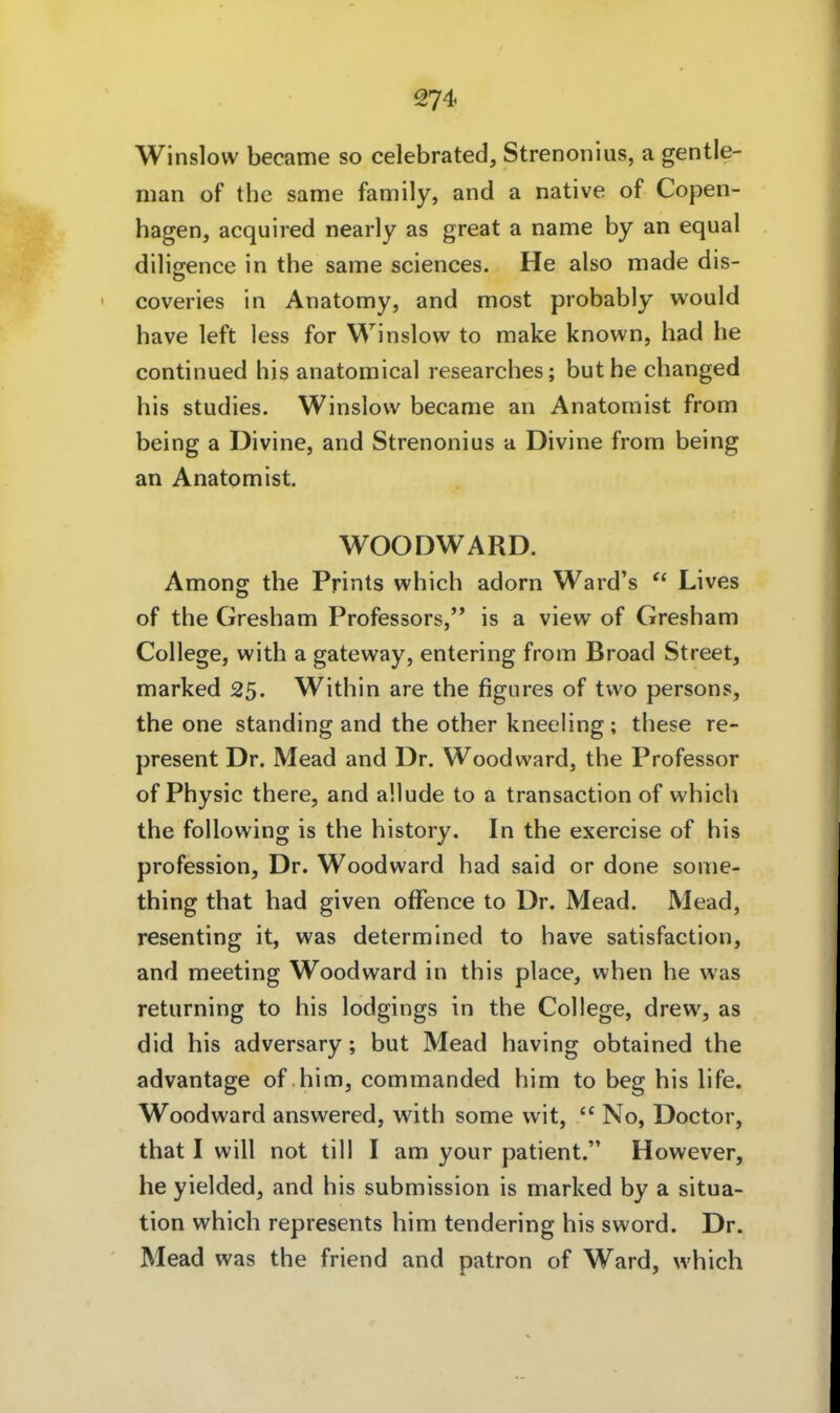 Winslovv became so celebrated, Strenonius, a gentle- man of thc same family, and a native of Copen- hagen, acquired nearly as great a name by an equal dilijrence in the same sciences. He also made dis- coveries in Anatomy, and most probably would have left less for Winslow to make known, had he continued bis anatomical researches; buthe changed bis studies. Winslovv became an Anatomist from being a Divine, and Strenonius a Divine from being an Anatom ist. WOODWARD. Among the Prints which adorn Ward's  Lives of the Gresham Professors, is a view of Gresham College, with a gateway, entering from Broad Street, marked 25. Within are the figures of tvvo persons, the one standing and the other kneeling; these re- present Dr. Mead and Dr. Wood ward, the Professor of Physic there, and a'.lude to a transaction of which the following is the history. In the exercise of bis profession, Dr. Woodward had said or done some- thing that had given offence to Dr. Mead. Mead, resenting it, was determined to have satisfaction, and meeting Wood ward in this place, when he was returning to bis lodgings in the College, drew, as did bis adversary; but Mead having obtained the advantage of bim, commanded bim to beg bis life. Woodward answered, with some wit,  No, Doctor, that I will not tili I am your patient. However, he yielded, and bis Submission is marked by a Situa- tion which represents bim tendering bis sword. Dr. Mead was the friend and patron of Ward, which