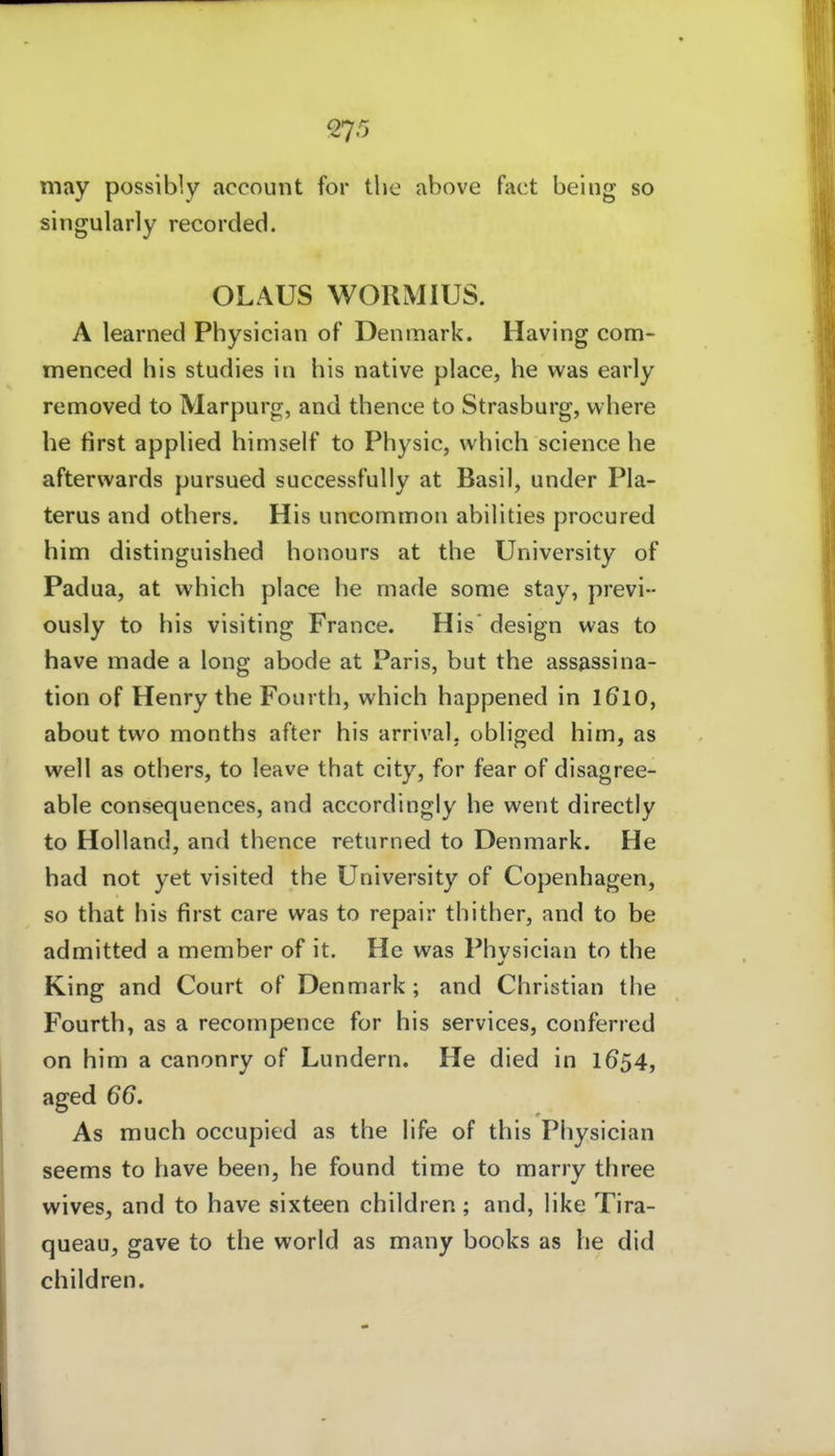may possibly accouiit for tlie above fact beiiig so singularly recorded. OLAUS WORMIUS. A learned Physician of Denmark. Having com- menced bis studies in bis native place, he was early removed to Marpurg, and tbence to Strasburg, vvhere he first appbed himself to Pbysic, which science he afterwards pursued successfully at Basil, under Pla- terus and others. His uncommon abiHties procured him distinguished bonours at tbe University of Padua, at which place he made sonie stay, previ- ously to his visiting France. His design was to have made a long abode at Paris, but tbe assassina- tion of Henry tbe Fourth, which happened in I610, about two months after his arrival. obliged him, as well as others, to leave that city, for fear of disagree- able consequences, and accordingly he went directly to Holland, and tbence returned to Denmark. He had not yet visited tbe University of Copenhagen, so that his first care was to repair tbitber, and to be admitted a member of it. He was Physician to tbe King and Court of Denmark; and Christian tbe Fourth, as a recompence for his Services, conferred on him a canonry of Lundern. He died in 1654, aged 66. As much occupied as tbe life of this Physician seems to have been, he found time to marry three wives, and to have sixteen children; and, like Tira- queau, gave to the world as many books as he did children.