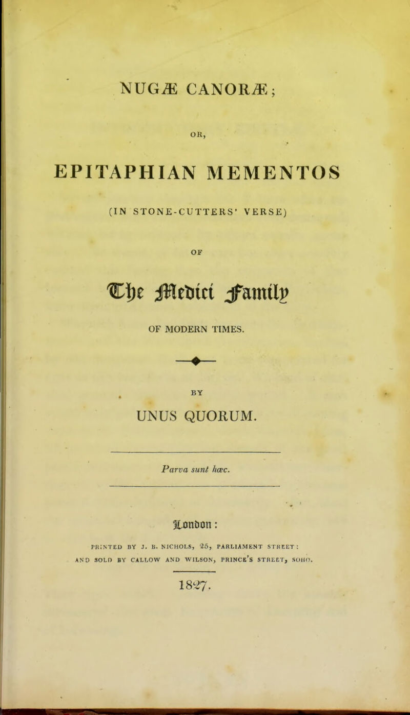 NUGiE CANORi^^.; OR, EPITAPHIAN MEMENTOS (IN STONE-CUTTEKS' VERSE) OF OF MODERN TIMES. BY UN US QUORUM. Parva sunt. hcec. Eonöon: PRISTED BY J. B. NICIIOLS, 25, PARLIAMENT STHEET: AND SOLD BY CALLOW AND WILSON, PRINCe's STREEI, SDHO.
