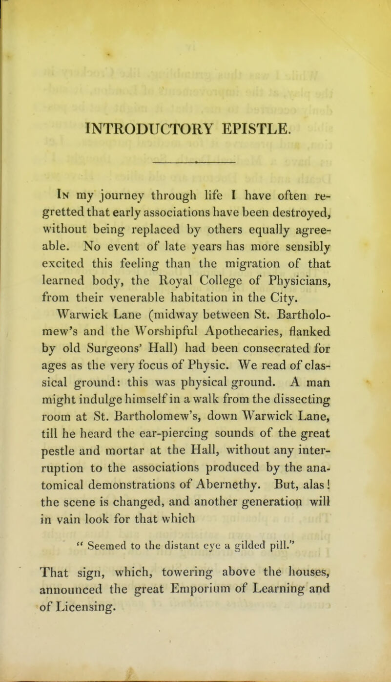 INTRODUCTORY EPISTLE. In my journey through life I have often re- gretted that early associations have been destroyed, without being replaced by others equally agree- able. No event of late years has more sensibly excited this feeling than the migration of that learned body, the Royal College of Physicians, from their venerable habitation in the City. Warwick Lane (midway between St. Bartholo- mew*s and the Worshipful Apothecaries, flanked by old Surgeons' Hall) had been consecrated for ages as the very focus of Physic. We read of clas- sical ground: this was physical ground. A man might indulge himself in a walk from the dissecting room at St. Bartholomew's, down Warwick Lane, tili he heard the ear-piercing sounds of the great pestle and mortar at the Hall, without any inter- ruption to the associations produced by the ana- tomical demonstrations of Abernethy. But, alas ! the scene is changed, and another generation will in vain look for that which  Seeraed to ihe distant eye a gilded pill. That sign, which, towering above the houses, announced the great Emporium of Learning and of Licensing.
