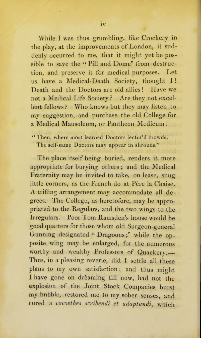 Wliile I was thus grumbling, like Crockery in the play, at the improvements of London, it sud- denly occurred to rae, that it might yet be pos- sible to save the Pill and Dome from destruc- tion, and preserve it for medical piirposes. Let US bave a Medical-Dsath Society, thought 1 ! Death and the Doctors are old allies! Have we not a Medical Life Society ? Are they not excel- lent fellows? Who knows but they may listen to my Suggestion, and purchase the old College for a Medical Mausoleum, or Pantheon Medicum !  Then, where most learned Doctors lectur'd crowds, The self-same Doclors may appear in shrouds. The place itself being buried, renders it more appropriate for burying others ; and the Medical Fraternity may be invited to take, on lease, snug little Corners, as the French do at Pere la Chaise. A trifling arrangement may accommodate all de- grees. The College, as heretofore, may be appro- priated to the Regulars, and the two wings to the Irregulars. Poor Tom Ramsden's house would be good quarters for those whom old Surgeon-general Gunning designated  Dragoons f while the op- posite wing may be enlarged, for the numerous worthy and wealthy Professors of Quackery.— Thus, in a pleasing reverie, did I settle all these plans to my own satisfaction ; and thus might I have gone on dreaming tili now, had not the explosion of the Joint Stock Companies burst my bubble, restored me to my sober senses, and cured a cacoethes scrihemii et adaptandi, which