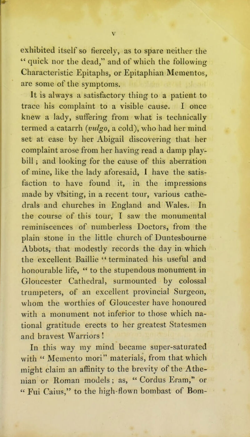 exhibited itself so fiercely, as to spare neither tlie ** quick nor the dead, and ofwlüch the following Characteristic Epitaphs, or Epitaphian Mementos, are some of the Symptoms. It is always a satisfactory thing to a patient to trace his complaint to a visible cause. I once knew a lady, sufFering from vvhat is technically termed a catarrh (yulgo, a cold), who had her mind set at ease by her Abigail discovering that her complaint arose from her having read a damp play- bill; and looking for the cause of this aberration of mine, like the lady aforesaid, I have the satis- faction to have found it, in the impressions made by visiting, in a recent tour, various cathe- drals and churches in England and Wales. In the course of this tour, I saw the monumental reminiscences of numberless Doctors, from the piain stone in the little church of Duntesboiirne Abbots, that modestly records the day in which the excellent Baillie  terminated his useful and honourable life,  to the stupendous monument in Gloucester Cathedral, surmounted by colossal trumpeters, of an excellent provincial Surgeon, vvhom the worthies of Gloucester have honoured with a monument not inferior to those which na- tional gratitude erects to her greatest Statesmen and bravest Warriors! In this way my mind became super-saturated with  Memento mori materials, from that which might Claim an affinity to the brevity of the Athe- nian or Roman models; as,  Cordus Eram,*' or  Fui Caius, to the high-flown bombast of Born-