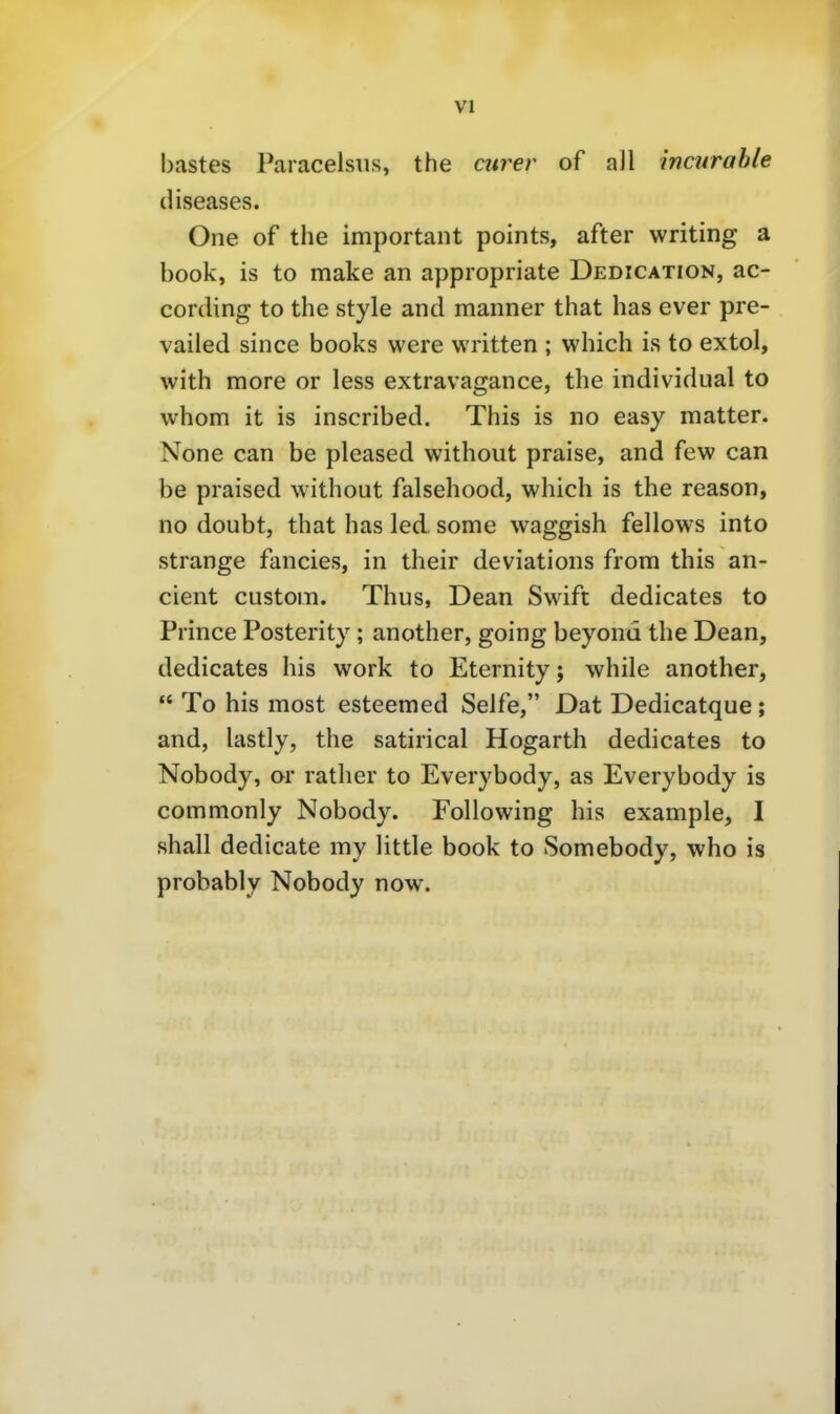 bastes Paracelsus, the eurer of all incnrahle diseases. One of the important points, after writing a book, is to make an appropriate Dedication, ac- cording to the style and manner that has ever pre- vailed since books were written ; which is to extol, with more or less extravagance, the individual to whom it is inscribed. This is no easy matter. None can be pleased without praise, and few can be praised without falsehood, which is the reason, no doubt, that has led some waggish fellows into Strange fancies, in their deviations from this an- cient custom. Thus, Dean Swift dedicates to Prince Posterity; another, going beyond the Dean, dedicates bis work to Eternity; while another,  To bis most esteemed Seife, Dat Dedicatque; and, lastly, the satirical Hogarth dedicates to Nobody, or rather to Everybody, as Everybody is commonly Nobody. Following bis example, I shall dedicate my little book to Somebody, who is probably Nobody now.