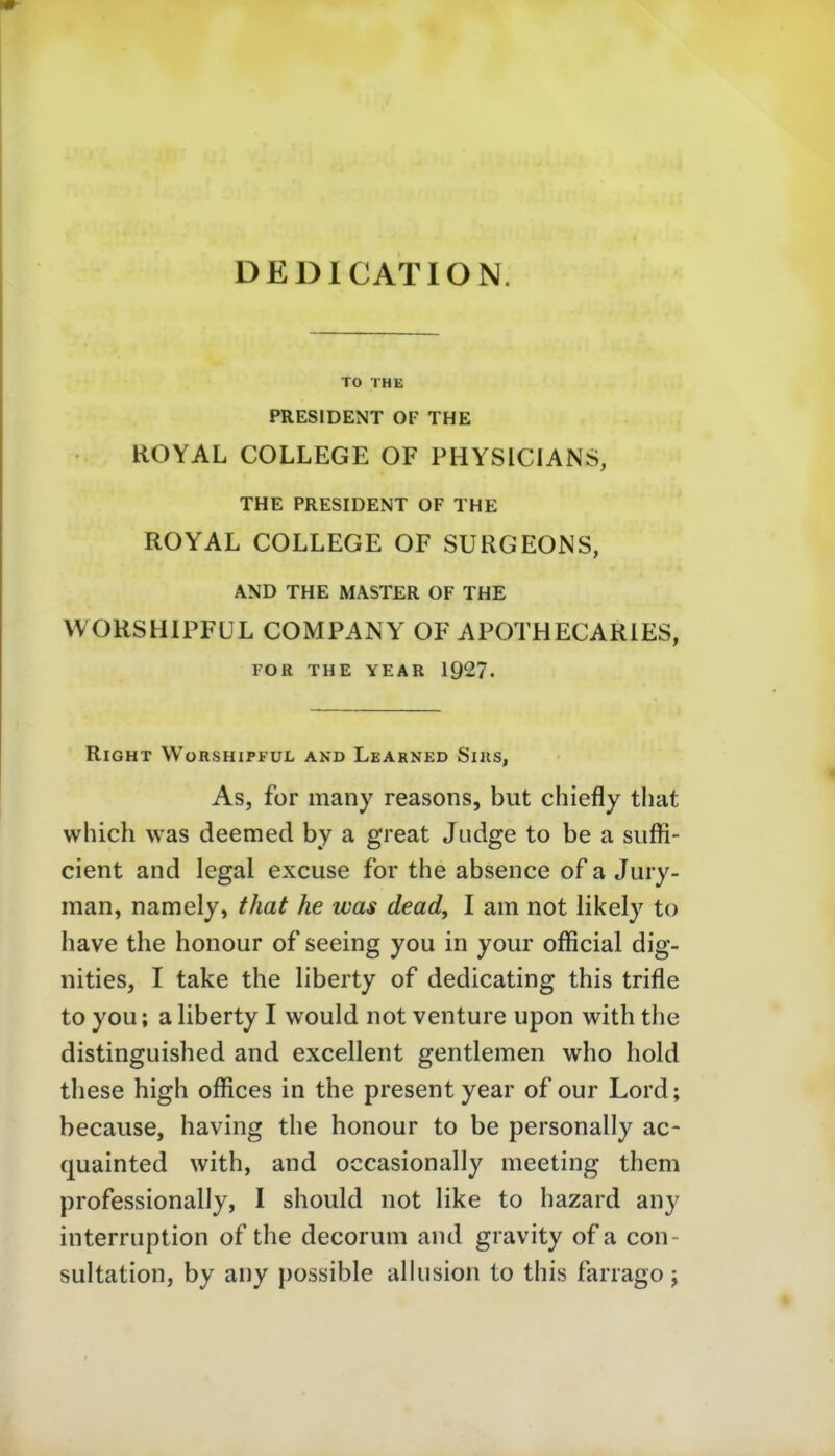 DEDICATION. TO THE PRESIDENT OF THE ROYAL COLLEGE OF PHYSICIANS, THE PRESIDENT OF THE ROYAL COLLEGE OF SURGEONS, AND THE MASTER OF THE WORSHIPFÜL COMPANY OF APOTHECARIES, FOR THE YEAR 192?. RiGHT WüRSHIPFUL AND LeARNED SlllS, As, for many reasons, but chiefly tliat which was deemed by a great Judge to be a suffi- cient and legal excuse for the absence of a Jury- man, namely, that he was dead, I am not likely to have the honour of seeing you in your official dig- nities, I take the liberty of dedicating this trifle to you; a liberty I would not venture upon with the distinguished and excellent gentlemen who hold these high offices in the present year of our Lord; because, having the honour to be personally ac- quainted with, and occasionally meeting them professionally, I should not like to hazard any interruption of the decorum and gravity of a con- sultation, by any possible alhision to this farrago j