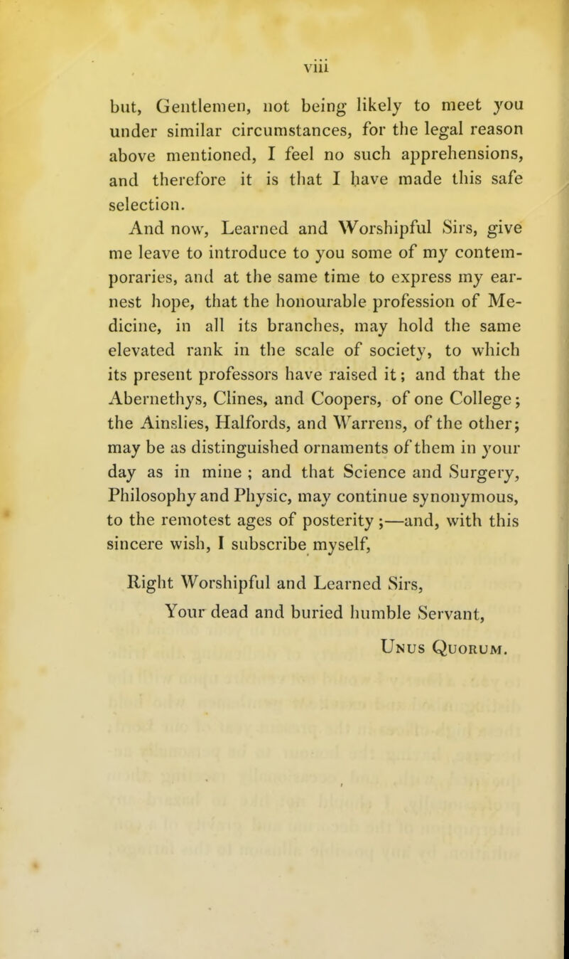 VlU but, Geiitlenien, not being likely to meet you under similar circumstances, for the legal reason above mentioned, I feel no such apprehensions, and therefore it is tliat I have made tliis safe selection. And now, Learned and Worshipful Sirs, give me leave to introduce to you some of my contem- poraries, and at the same time to express my ear- nest hope, that the honourable profession of Me- dicine, in all its branches. may hold the same elevated rank in the scale of societv, to which its present professors have raised it; and that the Abernethys, Clines, and Coopers, of one College; the Ainslies, Haifords, and Warrens, of the other; may be as distinguished Ornaments of them in your day as in mine ; and that Science and Surgery, Philosophy and Physic, may continue synonymous, to the remotest ages of posterity;—and, with this sincere wish, I subscribe myself, Right Worshipful and Learned Sirs, Your dead and buried humble Servant, Unus Quorum.