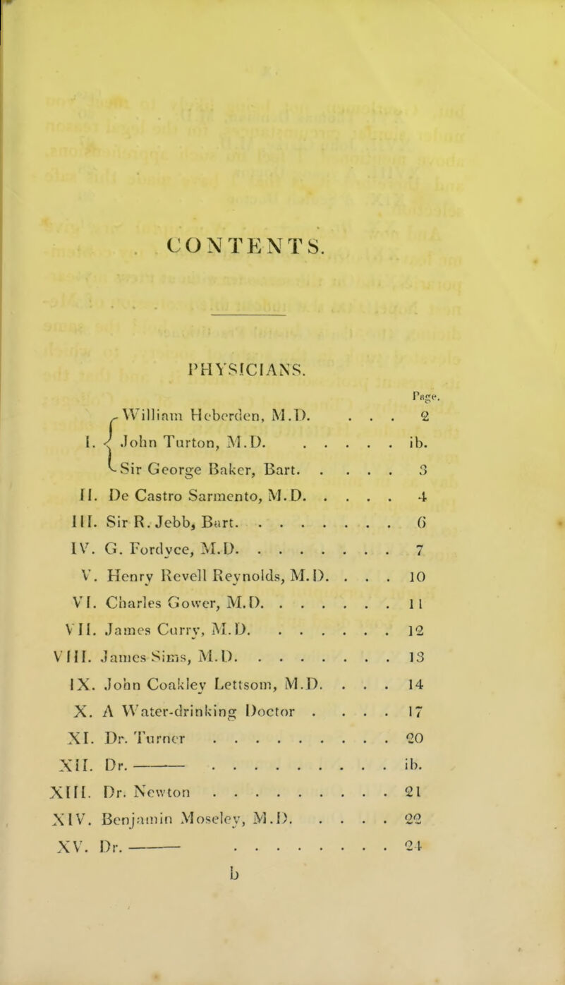 contp:nt8. PHYSICIANS. Willinm Hcbcrden, M.D. .lohn Turton, M.Ü. Sir George Baker, Bart II. De Castro Sarmento, M.D. , III. Sir R. Jebb, Bart IV. G. Fordyce, M.D V. Henry Rcvell Reynolds, M. D VI. Charles Gower, iM.D. . . . VII. James Curry, M.D. . . VHI. James Sims, M.D IX. John Coakley Lettsom, iVl.D. X. A Water-drinicing Doctor . XI. Dr. Turner XII. Dr. XIII. Dr. Newton XIV. Benjamin Moselcy, iVl.l). XV. Dr.