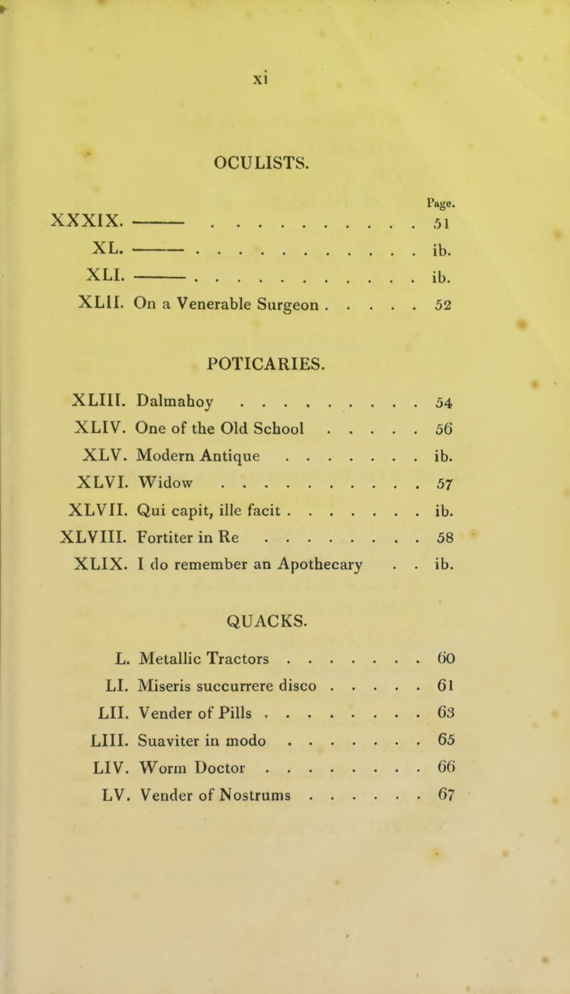 OCULISTS. Page. XXXIX. 51 XL. ib. XU. ib. XL II. On a Venerable Surgeon 52 POTICARIES. * XLIIL Dalmahoy 54 XLIV. One of the Old School 56 XLV. Modern Antique ib. XLVL Widow 57 XLVII. Qui capit, ille facit ib. XLVm. FortiterinRe 58 XLIX. I do remember an Apothecary . . ib. QUACKS. L. Metallic Tractors 60 LL Miseris succurrere disco 61 LH. Vender of Pills 63 LIII. Suaviter in modo 65 LIV. Worm Doctor 66 LV. Vender of Nostrums 67 I