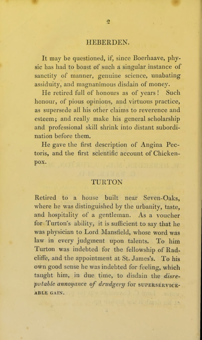 HEBERDEN. It may be questioned, if, since Boerhaave, phy- sic bas bad to boast of sucb a singular instance of sanctity of manner, genuine science, unabating assiduity, and magnanimous disdain of money« He retired füll of honours as of years ! Such honour, of pious opinions, and virtuous practice, as supersede all bis otber claims to reverence and esteem; and really make bis general scbolarsbip and professional skill shrink into distant Subordi- nation before them. He gave tbe first description of Angina Pec- toris, and tbe first scientific account of Cbicken- pox. TURTON Retired to a bouse built near Seven-Oaks, where be was distinguished by tbe urbanity, taste, and bospitality of a gentleman. As a voucber for- Turton's ability, it is sufficient to say tbat be was pbysician to Lord. Mansfield, wbose word was law in every judgment upon talents. To bim Turton was indebted for tbe fellowsbip of Rad- cliffe, and tbe appointment at St. James's. To bis own good sense be was indebted for feeling, wbich taught bim, in due time, to disdain tbe disre- table annoyance of drudgery for superservice- ABLE GAIN.