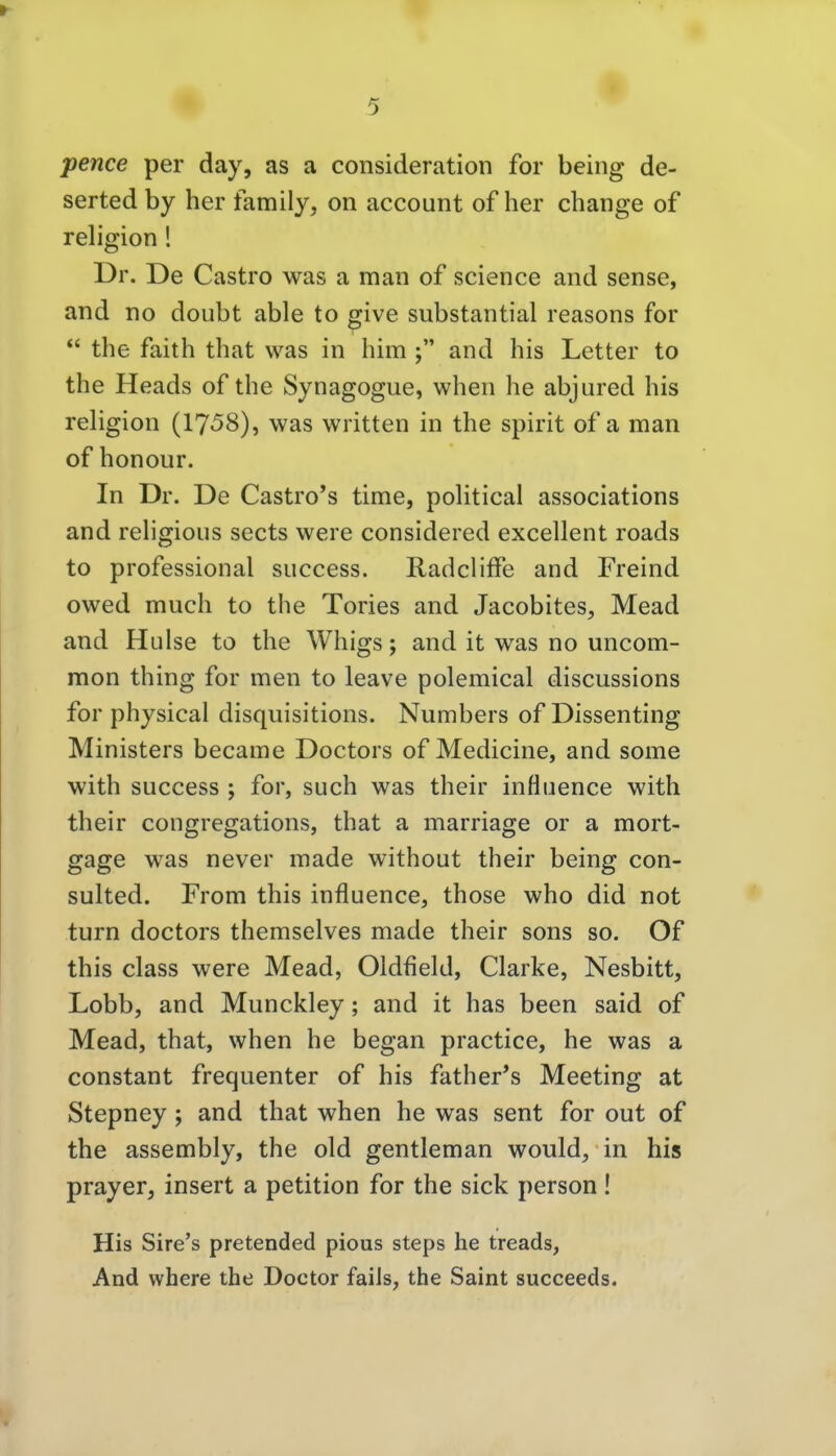 pence per day, as a consideration for being de- serted by her family, on account of her change of religion! Dr. De Castro was a man of science and sense, and no doubt able to give substantial reasons for  the faith that was in him ; and his Letter to the Heads of the Synagogue, when he abjured his religion (1758), was written in the spirit of a man of honour. In Dr. De Castrops time, poHtical associations and rehgious sects were considered excellent roads to professional success. RadclifFe and Freind owed much to the Tories and Jacobites, Mead and Hülse to the Whigs; and it was no uncom- mon thing for men to leave polemical discussions for physical disquisitions. Numbers of Dissenting Ministers became Doctors of Medicine, and some with success ; for, such was their influence with their congregations, that a marriage or a mort- gage was never made without their being con- sulted. From this influence, those who did not turn doctors themselves made their sons so. Of this class were Mead, Oldfield, Clarke, Nesbitt, Lobb, and Munckley; and it has been said of Mead, that, when he began practice, he was a constant frequenter of his father*s Meeting at Stepney; and that when he was sent for out of the assembly, the old gentleman would, in his prayer, insert a petition for the sick person ! His Sire's pretended pious steps he treads, And where the Doctor fails, the Saint succeeds.