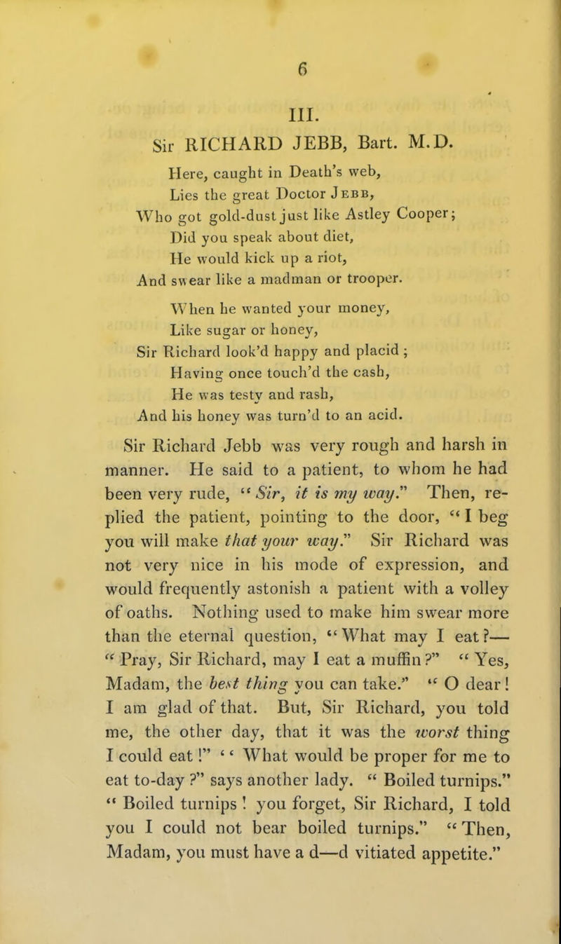 III. Sir RICHARD JEBB, Bart. M.D. Here, caught in Death's web, Lies the great Doctor Jebb, Who got golcl-dust just like Astley Cooper; Did you speak about diet. He would kick up a riot, And swear like a madman or trooper. When he wanted your money, Like sugar or honey, Sir Richard look'd happy and placid ; Having once touch'd the cash, He was testy and rash, And bis honey was turn'd to an acid. Sir Richard Jebb was very rough and harsh in manner. He said to a patient, to whom he had been very rüde,  iSzr, if is my wayT Then, re- plied the patient, pointing to the door, I beg you will make that your wayT Sir Richard was not very nice in bis mode of expression, and would frequently astonish a patient with a volley of oaths. Nothing used to make him swear more than the eternal question,  What may I eat?—  Pray, Sir Richard, may I eat a muffin ?  Yes, Madam, the best thina; von can take. O dear! I am glad of that. But, Sir Richard, you told me, the other day, that it was the worst thing I could eat! ' * What would be proper for me to eat to-day ? says another lady.  Boiled turnips.  Boiled turnips I you forget, Sir Richard, I told you I could not bear boiled turnips.  Then, Madam, you must have a d—d vitiated appetite.