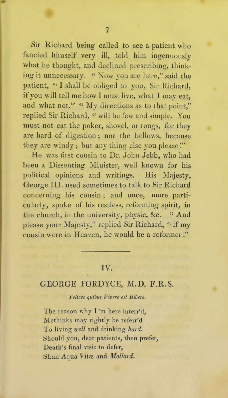 Sir Richard being called to see a patient who fancied himself very ill, told him ingenuously what he thoiight, and declined prescribing, thiuk- ing it unnecessary.  Novv you are here, said the patient,  I shall be obliged to you, Sir Richard, if you will teil me how I must live, what I may eat, and what not.  My directions as to that point, replied Sir Richard,  will be few and simple. You must not eat the poker, shovel, or tongs, for they are hard of digestion; nor the bellows, because they are windy ; but any thing eise you please! He was first cousin to Dr. John Jebb, who had been a Dissenting Minister, well known for his political opinions and writings. His Majesty, George IH. used sometimes to talk to Sir Richard concerning his cousin ; and once, more parti- cularly, spoke of his restless, reforming spirit, in the church, in the university, physic, &c.  And please your Majesty, replied Sir Richard, if my cousin were in Heaven, he would be a reformer! IV. GEORGE FORDYCE, M.D. F.R.S. Felices quibus Vivere est Bibere. The reason vvhy I 'm here interr'd, Methinks may rightly be referr'd To living well and drinking hard. Should you, dear patients, then prefer, Death's final visit to defer, Shun Aqua Vitae and Mollard.