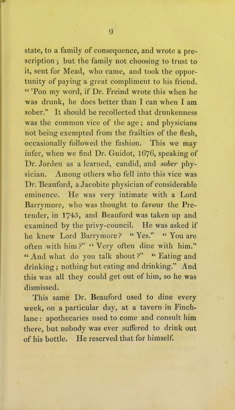 State, to a family of consequence, and vvrote a pre- scription ; but the family not choosing to trust to it, sent for Mead, who came, and took the oppor- tunity of paying a great compliment to Iiis friend. *' 'Pon my word, if Dr. Freind wrote this when he was drunk, he does better than I can when I am sober. It should be recollected that drunkenness was the common vice of the age ; and physicians not being exempted from the frailties of the flesh, occasionally followed the fashion. This we may infer, when we find Dr. Guidot, I676, speaking of Dr. Jorden as a learned, candid, and soher phy- sician. Among others who feil into this vice was Dr. Beauford, aJacobite physician of considerable eminence. He was very intimate with a Lord Barrymore, who was thought to favour the Pre- tender, in 1745, and Beauford was taken up and examined by the privy-council. He was asked if he knew Lord Barrymore?  Yes.  You are often ,with him ? Very often dine with him.  And what do you talk about ?  Eating and drinking ; nothing but eating and drinking. And this was all they could get out of him, so he was dismissed. This same Dr. Beauford used to dine every week, on a particular day, at a tavern in Finch- lane: apothecaries used to come and consult him there, but nobody was ever sufFered to drink out of his bottle. He reserved that for himself.