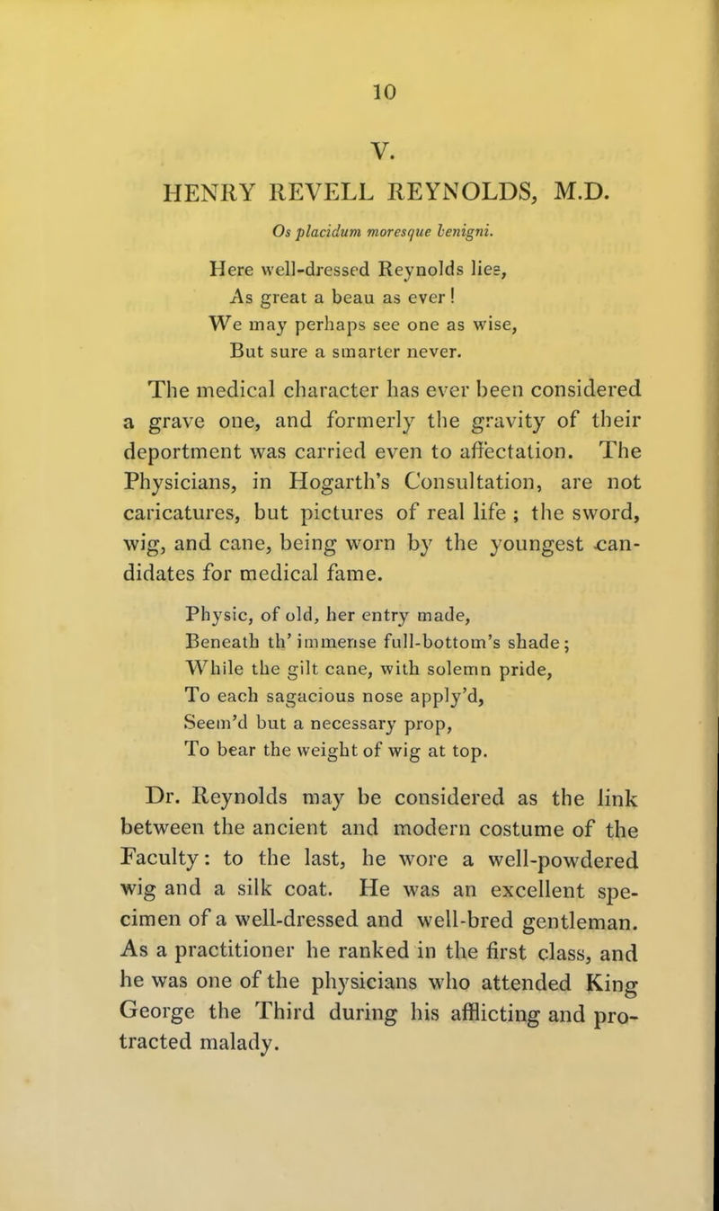 V. HENRY REVELL REYNOLDS, M.D. Os placidum moresque lenigni. Here well-dressed Reynolds lies, As great a beau as ever! We may perhaps see one as wise, But sure a smarter never. The medical character has ever been considered a grave one, and formerly the gravity^ of their deportment was carried even to aftectation. The Physicians, in Hogarth's Consultation, are not caricatures, but pictures of real life ; the sword, wig, and cane, being worn by the youngest x:an- didates for medical fame. Physic, of cid, her entry made, Beneath th'immense full-bottom's shade; While the gilt cane, with solemn pride, To each sagacious nose apply'd, Seem'd but a necessary prop, To bear the weight of wig at top. Dr. Reynolds may be considered as the link between the ancient and modern costume of the Faculty: to the last, he wore a well-powdered wig and a silk coat. He was an excellent spe- cimen of a well-dressed and well-bred gentleman. As a practitioner he ranked in the first class, and he was one of the physicians who attended King George the Third during bis afflicting and pro- tracted malady.