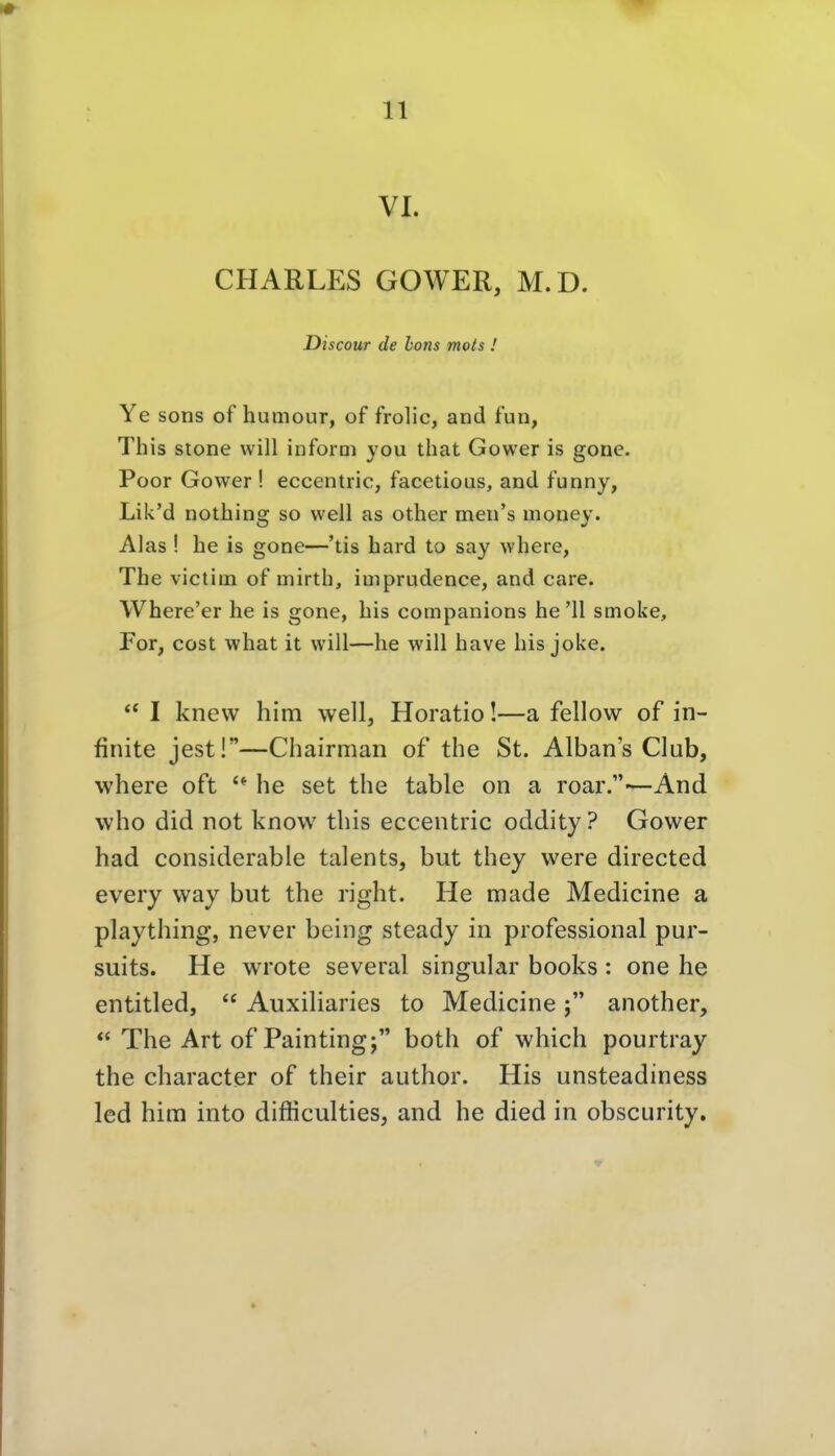 VI. CHARLES GOWER, M.D. Discour de Ions mots .' Ye sons of humour, of frolic, and fun, This stone will inform you that Gower is gone. Poor Gower ! eccentric, facetious, and funny, Lik'd nothing so well as other men's money. Alas ! he is gone—'tis hard to say where, The victim of mirth, iuiprudence, and care. Where'er he is gone, his companions he '11 smoke, For, cost what it will—he will have his joke. ** I knew him well, Horatio!—a fellow of in- finite jest!—Chairman of the St. Albans Club, where oft he set the table on a roar.—And who did not know this eccentric oddity ? Gower had considerable talents, but they were directed every way but the right. He made Medicine a plaything, never being steady in professional pur- suits. He wrote several singular books : one lie entitled,  Auxiliaries to Medicineanother,  The Art of Painting; both of which pourtray the character of their author. His unsteadiness led him into difliculties, and he died in obscurity.