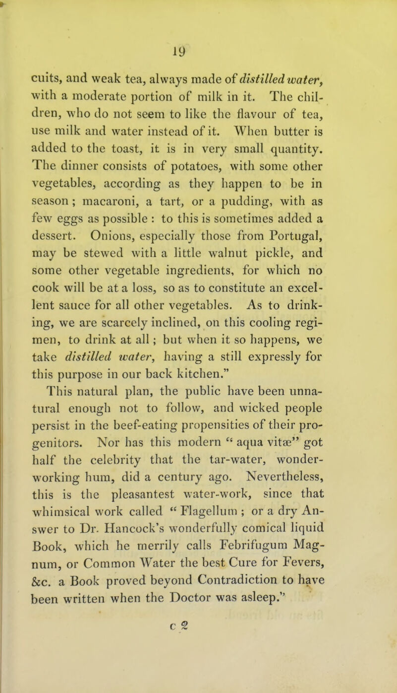 cuits, and weak tea, always raade of distilled water, with a moderate portion of milk in it. The cliil- dren, who do not seem to like the flavour of tea, use milk and water instead of it. When butter is added to the toast, it is in very small quantity. The dinner consists of potatoes, with some other vegetables, according as they happen to be in season ; macaroni, a tart, or a pudding, with as few eggs as possible : to this is sometimes added a dessert. Onions, especially those from Portugal, may be stewed with a little walnut pickle, and some other vegetable ingredients, for which no Cook will be ata loss, so as to constitute an excel- lent sauce for all other vegetables. As to drink- ing, we are scarcely inclined, on this cooling regi- men, to drink at all; but when it so happens, we take dlstilled water, having a still expressly for this purpose in our back kitchen. This natural plan, the public have been unna- tural enough not to follow, and wicked people persist in the beef-eating propensities of their pro- genitors. Nor has this modern aqua vitae got half the celebrity that the tar-water, wonder- working hum, did a Century ago. Nevertheless, this is the pleasantest water-work, since that whimsical work called  Flagellum ; or a dry An- swer to Dr. Hancück's w^onderfully comical liquid Book, which he merrily calls Febrifugum Mag- num, or Common Water the best Cure for Fevers, &c. a Book proved beyond Contradiction to have been written when the Doctor was asleep. c 2