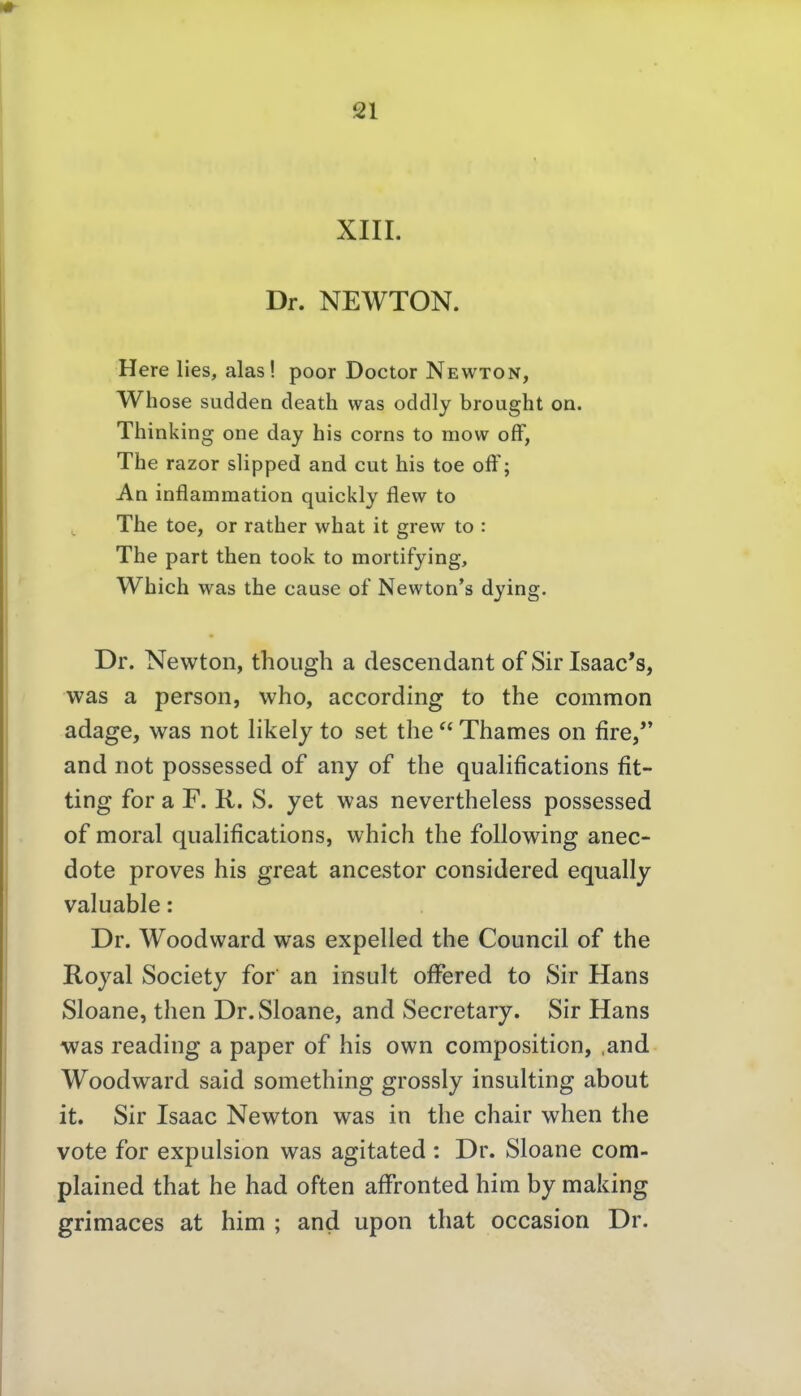 XIII. Dr. NEWTON. Here lies, alas! poor Doctor Newton, Whose sudden death was oddly brought on. Thinking one day bis corns to mow ofF, Tbe razor slipped and cut bis toe off; An inflamraation quickly flew to Tbe toe, or ratber wbat it grew to : Tbe part tben took to mortifying, Wbicb was tbe cause of Newton's dying. Dr. Newton, thoiigh a descendant of Sir Isaac's, was a person, who, according to the common adage, was not likely to set the  Thames on fire/* and not possessed of any of the qualifications At- ting for a F. K. S. yet was nevertheless possessed of moral qualifications, which the following anec- dote proves his great ancestor considered equally valuable: Dr. Woodward was expelled the Council of the Royal Society for an insult offered to Sir Hans Sloane, then Dr.Sloane, and Secretary. Sir Hans was reading a paper of his own composition, .and Woodward said something grossly insulting about it. Sir Isaac Newton was in the chair when the vote for expulsion was agitated : Dr. Sloane com- plained that he had often affronted him by making grimaces at him ; and upon that occasion Dr.