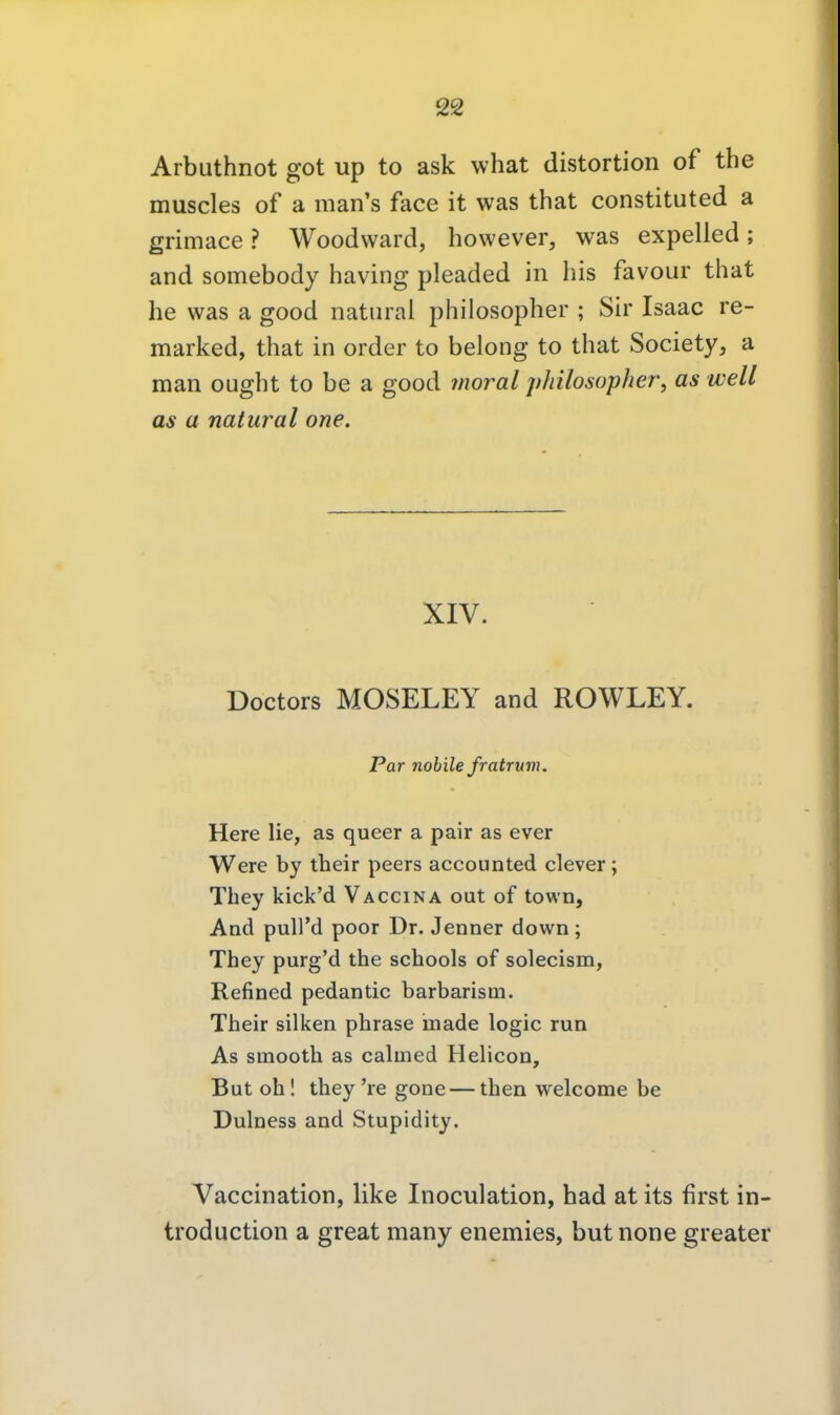 Arbuthnot got up to ask what distortion of the muscles of a man's face it was that constituted a grimace ? Woodvvard, however, was expelled; and somebody having pleaded in bis favour that be was a good natural philosopber ; Sh' Isaac re- marked, tbat in order to belong to tbat Society, a man ougbt to be a good moral philosopher, as well as a natural one. XIV. Doctors MOSELEY and ROWLEY. Par nobile fratrum. Here lie, as queer a pair as ever Were by their peers accounted clever; They kick'd Vaccina out of town, And puU'd poor Dr. Jenner down; They purg'd the schools of solecism, Refined pedantic barbarism. Their silken phrase made logic run As smooth as calmed Helicon, But oh! they're gone — then welcome be Dulness and Stupidity. Vaccination, like Inoculation, bad at its first in- troduction a great many enemies, butnone greater