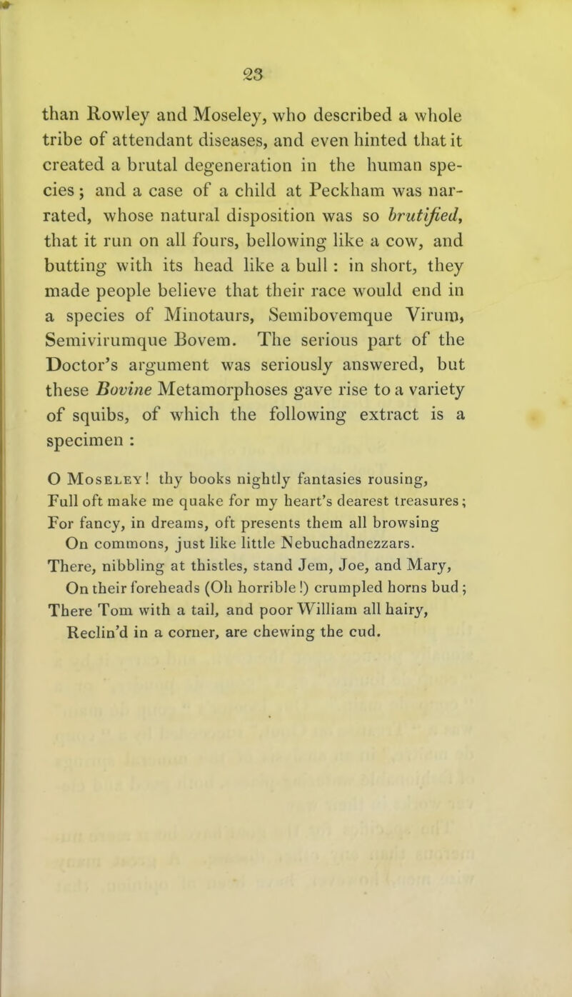than Rowley and Moseley, who described a whole tribe of attendant diseases, and even hinted that it created a brutal degeneration in the human spe- cies; and a case of a child at Peckham was nar- rated, whose natural disposition was so hrutified^ that it run on all fours, bellowing like a cow, and butting with its head like a bull: in short, they made people believe that their race would end in a Speeles of Minotaurs, Semibovemque Virum, Semivirumque Bovem. The serious part of the Doctor's argument was seriously answered, but these Bovine Metamorphoses gave rise to a variety of squibsj of which the foUowing extract is a specimen : O Moseley! thy books nightly fantasies rousing, Füll oft make me quake for my heart's dearest Ireasures; For fancy, in dreams, oft presents them all browsing On commons, just like little Nebuchadnezzars. There, nibbling at thistles, stand Jem, Joe, and Mary, On their foreheads (Oh horrible !) crumpied horns bud ; There Tom with a tail, and poor William all hairy, Reclin'd in a corner, are chewing the cud.