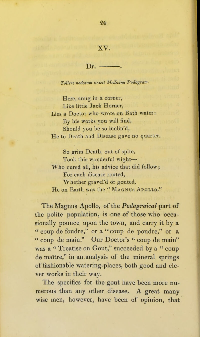 XV. Dr. . Tollere nodosam nescit Mediana Podagram. Here, snug in a com er, Like little Jack Horner, Lies a Doctor who vvrote on Bath water: By bis works you will find, Should you be so inclin'd, He to Deatb and Disease gave no quarter. So grim Death, out of spite, Took tbis wonderful wigbt— Who cured all, bis advice tbat did follow; For each disease routed, Wbetber graveVd or gouted, He on Eartb was the  Magnus Apollo. The Magnus Apollo, of the Podagraical part of the polite population, is one of those who occa- sionally pounce upon the towii, and carry it by a  coup de foudre, or a coup de poudre, or a  coup de main. Our Doctor's  coup de main was a  Treatise on Gout, succeeded by a  coup de maitre, in an analysis of the mineral Springs of fashionable watering-places, both good and cle- ver works in their way. The specifics for the gout have been more nu- merous than any other disease. A great many wise men, however, have been of opinion, that