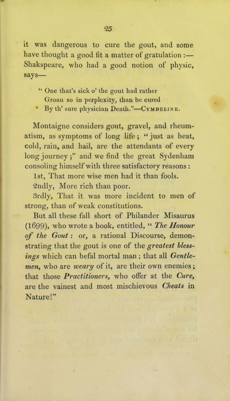 it was dangerous to eure the gout, and some have thought a good fit a matter of gratulation:— Shakspeare, who had a good notion of physic, says— *' One that's sick o' the gout had rather Groan so in perplexity, than be cured • By th' sure physician Death.—Cymbeline. Montaigne considers gout, gravel, and rheum- atism, as Symptoms of long life ;  just as heat, coldj rain, and hail, are the attendants of every long journey and we find the great Sydenham consoling himself with three satisfactory reasons: Ist, That more wise men had it than fools. Sndly, More rieh than poor. Srdly, That it was more incident to men of strong, than of weak constitutions. Bat all these fall short of Philander Misaurus (1699), who wrote a book, entitled,  The Honour of the Gout: or, a rational Discourse, demon- strating that the gout is one of the greatest Hess- ings which can befal mortal man ; that all Gentie- men, who are weary of it, are their own enemies; that those Practitioners, who offer at the Cure, are the vainest and most mischievous Cheats in Nature!