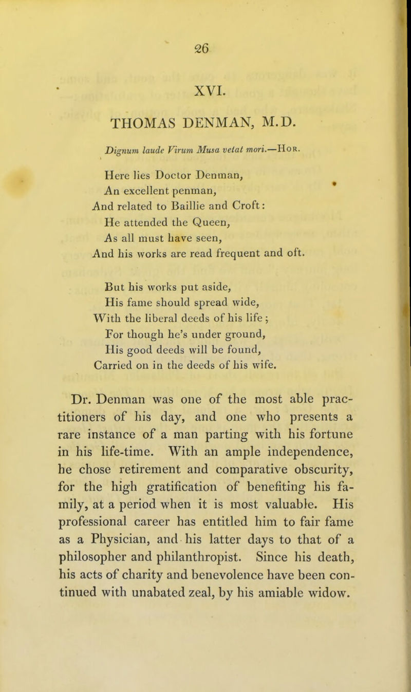 THOMAS DENMAN, M.D. Dignum laude Virum Musa velat mori. —HOR. Here lies Doctor Denman, An excellent penman, And related to Baillie and Croft: He attended the Queen, As all must have seen, And his works are read frequent and oft. But his works put aside, His fame should spread wide, With the liberal deeds of his life ; For though he's under ground, His good deeds will be found, Carried on in the deeds of his wife. Dr. Denman was one of the most able prac- titioners of his day, and one who presents a rare instance of a man parting with his fortune in his life-time. With an ample independence, he chose retirement and comparative obscurity, for the high gratification of benefiting his fa- mily, at a period when it is most valuabie. His professional career has entitled him to fair fame as a Physician, and his latter days to that of a philosopher and philanthropist. Since his death, his acts of charity and benevolence have been con- tinued with unabated zeal, by his amiable widow.