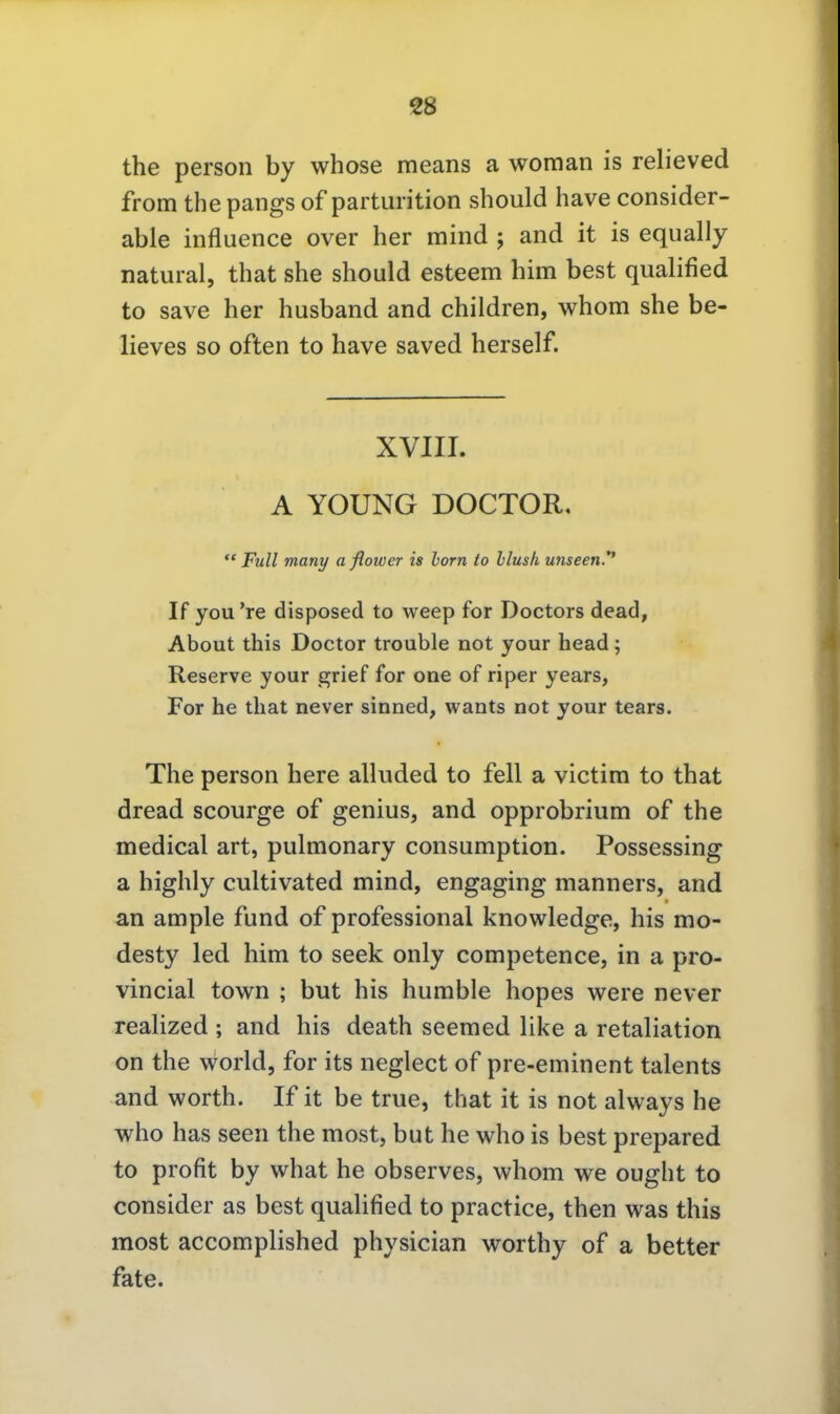 the person by whose means a woman is relieved from the pangs of parturition should have consider- able influence over her mind ; and it is equally natural, that she should esteem him best qualified to save her husband and children, whom she be- lieves so often to have saved herseif. XVIII. A YOUNG DOCTOR,  Füll many a flower is horn to hlush unseen.** If you're disposed to weep for Doctors dead, About this Doctor trouble not your head; Reserve your grief for one of riper years, For he tliat never sinned, wants not your tears. The person here alluded to feil a victim to that dread scourge of genius, and opprobrium of the medical art, pulmonary consumption. Possessing a highly cultivated mind, engaging manners, and an ample fund of professional knowledge, his mo- desty led him to seek only competence, in a pro- vincial town ; but his humble hopes were never realized ; and his death seemed like a retaliation on the World, for its neglect of pre-eminent talents and Worth. If it be true, that it is not always he who has Seen the most, but he who is best prepared to profit by what he observes, whom we ought to consider as best qualified to practice, then was this most accomplished physician worthy of a better fate.