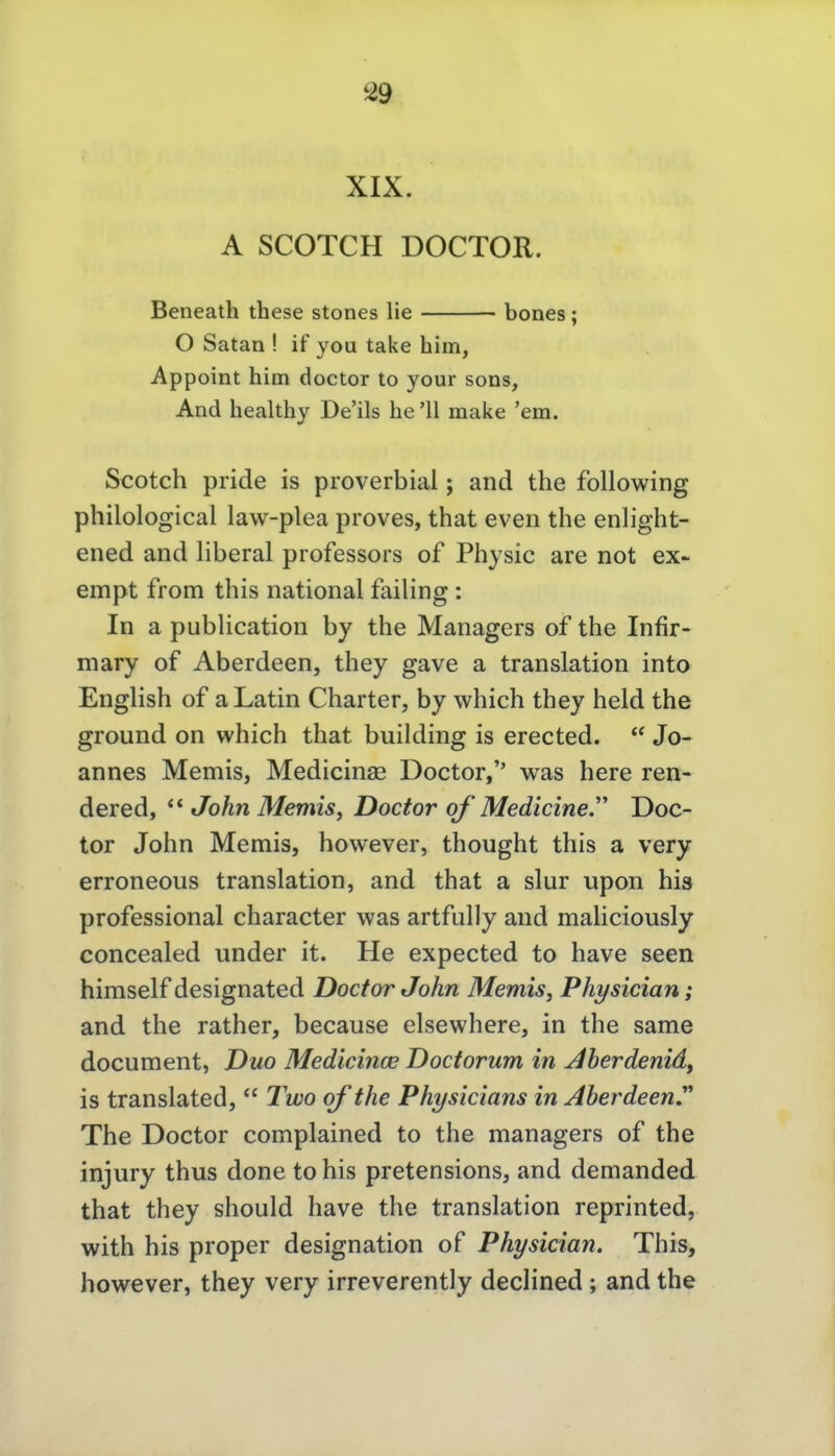 XIX. A SCOTCH DOCTOR. Beneath these stones lie bones; O Satan ! if you take him, Appoint him doctor to your sons, And healthy De'ils he'11 make 'em. Scotch pride is proverbial; and the foUowing philological law-plea proves, that even the enlight- ened and liberal professors of Physic are not ex- empt from this national failing : In a publication by the Managers of the Infir- mary of Aberdeen, they gave a translation into English of a Latin Charter, by which they held the ground on which that building is erected.  Jo- annes Memis, Medicinae Doctor, was here ren- dered,  John Memis, Doctor of Medicine.'' Doc- tor John Memis, however, thought this a very erroneous translation, and that a slur upon bis professional character was artfully and maliciously concealed under it. He expected to have seen himself designated Doctor John Memis, Physician; and the rather, because elsewhere, in the same document, Duo Medicinoe Doctorum in j4berdenid, is translated,  l^wo qf the Physicians in AberdeenJ The Doctor complained to the managers of the injury thus done to bis pretensions, and demanded that they should have the translation reprinted, with his proper designation of Physician. This, however, they very irreverently decHned; and the