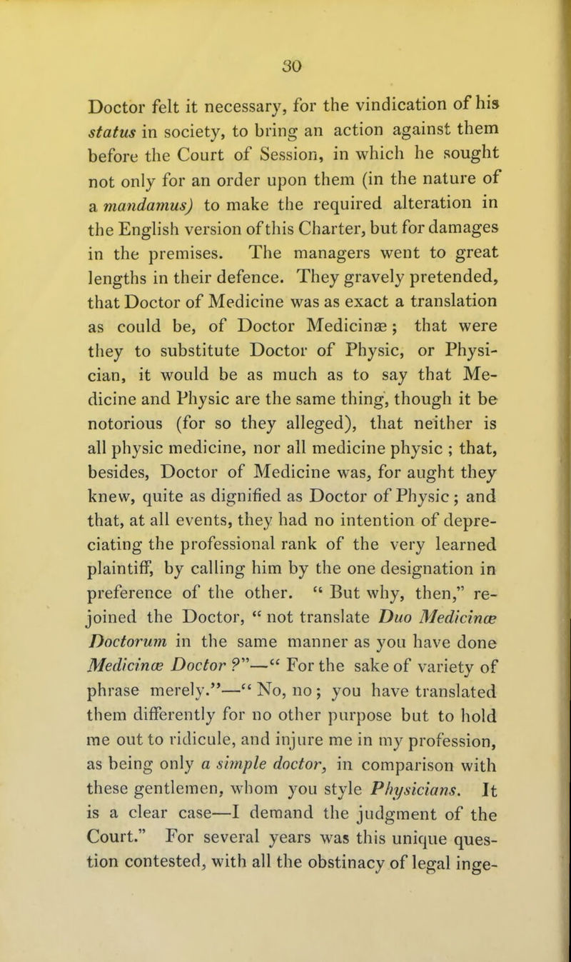 Doctor feit it necessary, for the vindication of hi» Status in society, to bring an action against them before the Court of Session, in which he sought not only for an order upon them (in the nature of a mandamus) to make the required alteration in the English version of this Charter, but for damages in the premises. The managers went to great lengths in their defence. They gravely pretended, that Doctor of Medicine was as exact a translation as could be, of Doctor Medicinae; that were they to Substitute Doctor of Physic, or Physi- cian, it would be as much as to say that Me- dicine and Physic are the same thing, though it be notorious (for so they alleged), that neither is all physic medicine, nor all medicine physic ; that, besides, Doctor of Medicine was, for aught they knew, quite as dignified as Doctor of Physic; and that, at all events, they had no intention of depre- ciating the professional rank of the very learned plaintifF, by calling him by the one designation in preference of the other.  But why, then, re- joined the Doctor,  not translate Duo Medicince Doctorum in the same manner as you have done Medicince Doctor ?— For the sake of varietv of phrase merely.''—^' No, no ; you have translated them differently for no other purpose but to hold me out to ridicule, and injure me in my profession, as being only a simple doctor, in comparison with these gentlemen, whom you style Physicians. It is a clear case—I demand the judgment of the Court. For several years was this unique ques- tion contested, with all the obstinacy of legal inge-