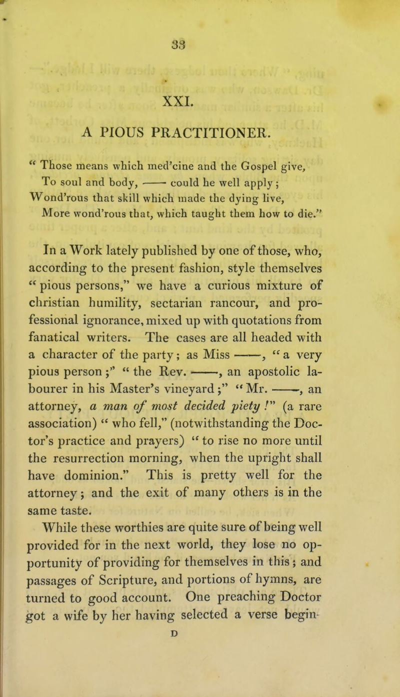 XXI. A PIOUS PRACTITIONER.  Those means which mecrcine and the Gospel give, To soul and body, could he well apply; Wond'rous that skill which made the dying live, More wond'rous that, which taught them how to die. In a Work lately published by one of those, who, according to the present fashion, style themselves  pious persons, we have a curious mixture of Christian humility, sectarian rancour, and pro- fessional ignorance, mixed up with quotations from fanatical writers. The cases are all headed with a character of the party; as Miss ,  a very pious person  the Rev. , an apostolic la- bourer in his Master's vineyard ** Mr. -, an attorney, a man of most decided piety /'* (a rare association)  who feil, (notwithstanding the Doc- tor's practice and prayers) to rise no more until the resurrection morning, when the upright shall have dominion. This is pretty well for the attorney; and the exit of many others is in the same taste. While these worthies are quite sure of being well provided for in the next world, they lose no op- portunity of providing for themselves in this; and passages of Scripture, and portions of hymns, are turned to good account. One preaching Doctor got a wife by her having selected a verse begin-