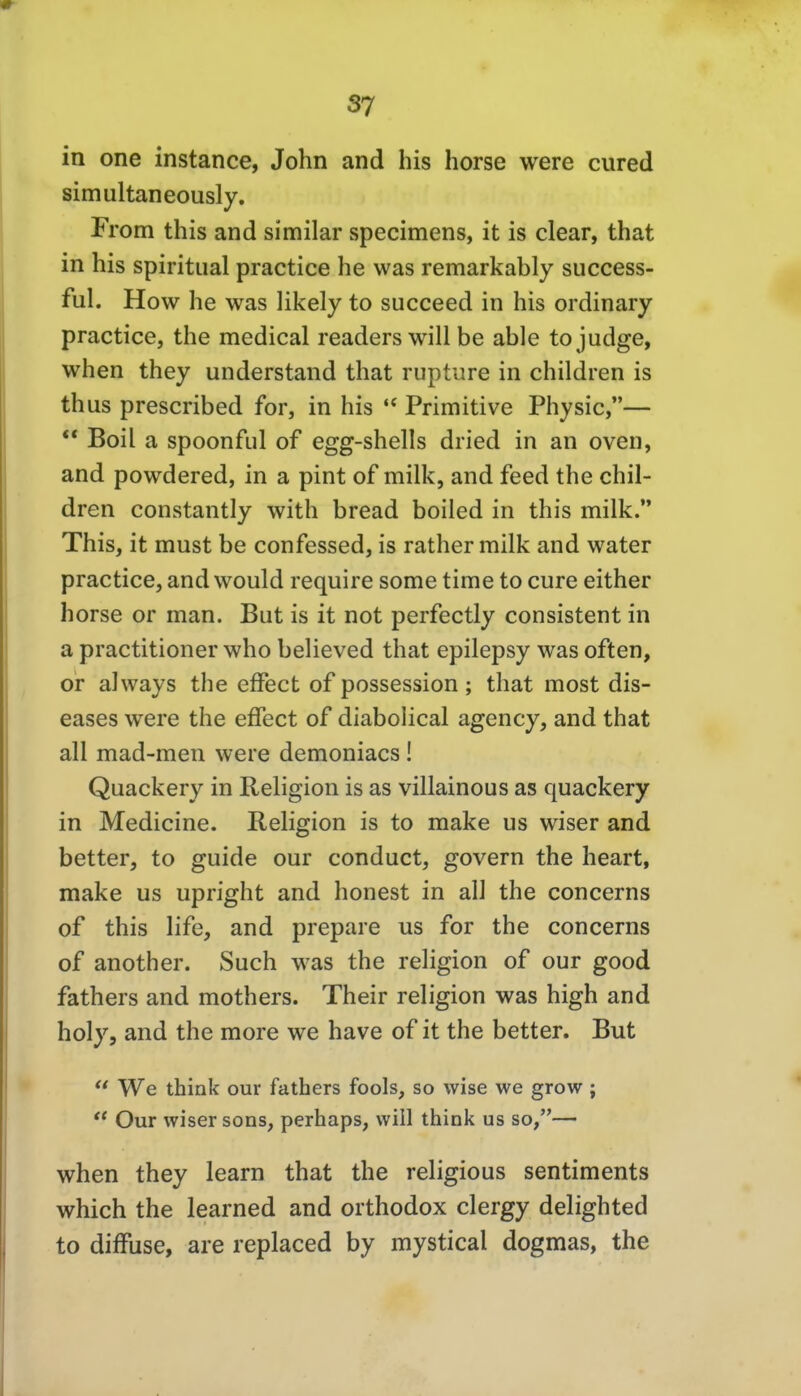 in one instance, John and his horse were cured simultaneously. From this and similar specimens, it is clear, that in his Spiritual practice he was remarkably success- ful. How he was likely to succeed in his ordinary practice, the medical readers will be able tojudge, when they understand that rupture in children is thus prescribed for, in his Primitive Physic,— ** Boil a spoonful of egg-shells dried in an oven, and powdered, in a pint of milk, and feed the chil- dren constantly with bread boiled in this milk. This, it must be confessed, is rather milk and water practice, and would require some time to eure either horse or man. But is it not perfectly consistent in a practitioner who believed that epilepsy was often, or aJways the effect of possession; that most dis- eases were the effect of diabolical agency, and that all mad-men were deraoniacs! Quackery in Religion is as villainous as quackery in Medicine. Religion is to make us wiser and better, to guide our conduct, govern the heart, make us upright and honest in all the concerns of this life, and prepare us for the concerns of another. Such was the religion of our good fathers and mothers. Their religion was high and holy, and the more we have of it the better. But  We think our fathers fools, so wise we grow ;  Our wiser sons, perhaps, will think us so,— when they learn that the religious sentiments which the learned and orthodox clergy delighted to diffuse, are replaced by mystical dogmas, the