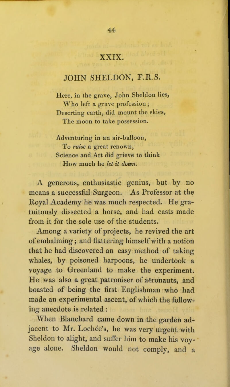 XXIX. JOHN SHELDON, F.R.S. Here, in the grave, John Sheldon lies, Who left a grave profession ; Deserting earth, did mount the skies, The moon to take possession. Adventuring in an air-balloon, To raise a great renown, Science and Art did grieve to think How much he let it down. A generous, enthusiastic genius, but by no means a successful Surgeon. As Professor at the Royal Academy he was much respected. He gra- tuitously dissected a horse, and had casts made from it for the sole use of the students. Among a variety of projects, he revived the art of embalming; and flattering himself with a notion that he had discovered an easy method of taking whales, by poisoned harpoons, he undertook a voyage to Greenland to make the experiment. He was also a great patroniser of aeronauts, and boasted of being the first Englishman who had made an experimental ascent, of which the follow- ing anecdote is related : When Blanchard came down in the garden ad- jacent to Mr. Lochee's, he was very urgent with Sheldon to alight, and sufFer him to make his voy- age alone. Sheldon would not comply, and a